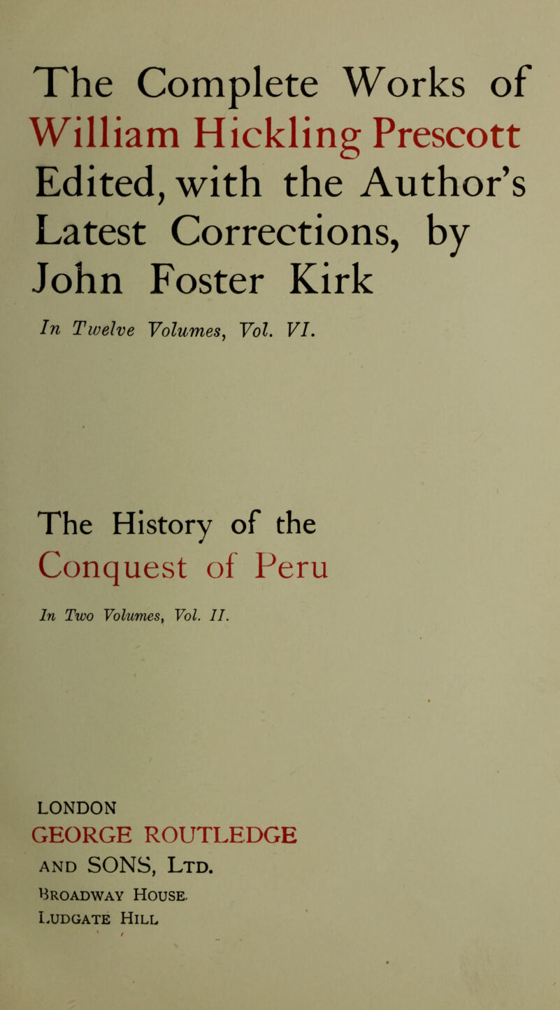 The Complete Works of William Hickling Prescott Edited, with the Author’s Latest Corrections, by John Foster Kirk In Twelve Volumes^ Vol. VI. The History of the Conquest of Peru In Two Volumes, Vol. II. LONDON GEORGE ROUTLEDGE AND SONS, Ltd. Broadway House, I.UDGATE Hill