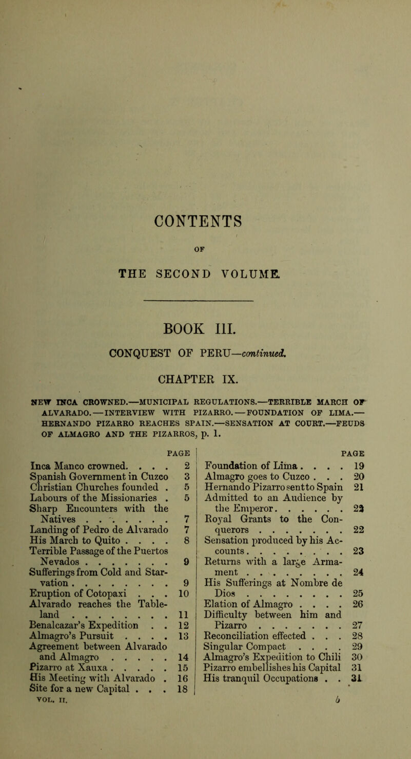 CONTENTS / OF THE SECOND VOLUME. BOOK III. CONQUEST OF V^mj—crntinued, CHAPTER IX. NE>T INCA CROWNED.—MUNICIPAL REGULATIONS.—TERRIBLE MARCH OF ALVARADO. — INTERVIEW WITH PIZARRO. — FOUNDATION OP LIMA.— HERNANDO PIZARRO REACHES SPAIN.—SENSATION AT COURT.—FEUDS OP ALMAGRO AND THE PIZARROS, p. 1. PAGE Inca Manco crowned. ... 2 Spanish Government in Cuzco 3 Christian Churches founded . 5 Labours of the Missionaries . 5 Sharp Encounters with the Natives ....... 7 Landing of Pedro de Alvarado 7 His March to Quito .... 8 Terrible Passage of the Puertos Nevados 9 Sufferings from Cold and Star- vation 9 Eruption of Cotopaxi . . . 10 Alvarado reaches the Table- land 11 Benalcazar’s Expedition . . 12 Almagro’s Pursuit .... 13 Agreement between Alvarado and Almagro 14 Pizarro at Xauxa 15 His Meeting with Alvarado , 16 Site for a new Capital . . . 18 VOL. ir. PAGE Foundation of Lima.... 19 Almagro goes to Cuzco ... 20 Hernando Pizarro sentto Spain 21 Admitted to an Audience by the Emperor 23 Royal Grants to the Con- querors 22 Sensation produced by his Ac- counts . 23 Returns with a large Arma- ment 24 His Sufferings at Nombre de Dios 25 Elation of Almagro .... 26 Difficulty between him and Pizarro 27 Reconciliation effected ... 28 Singular Compact .... 29 Almagro’s Expedition to Chili 30 Pizarro embellishes his Capital 31 His tranquil Occupations . . 31 b