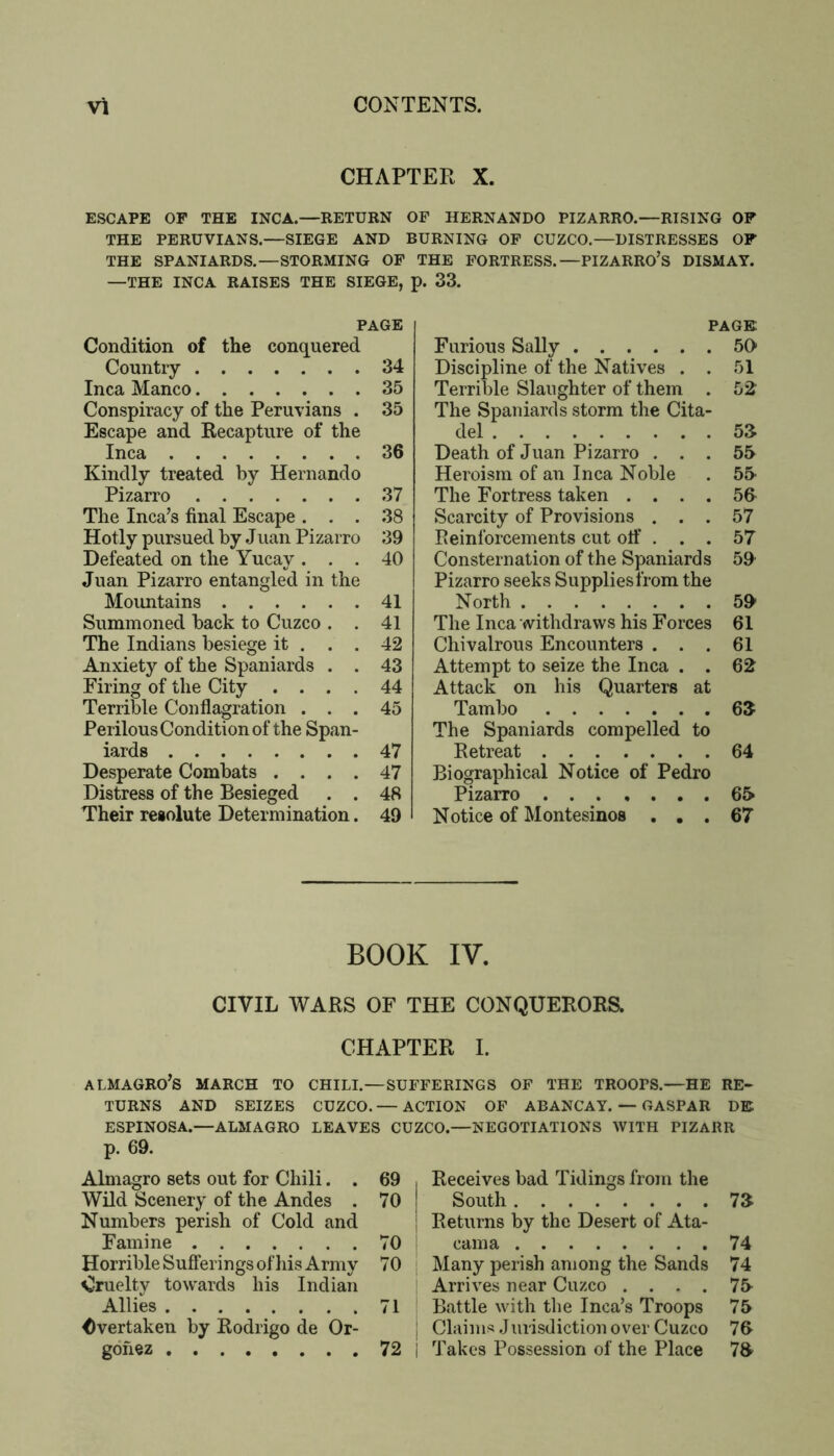 CHAPTER X. ESCAPE OF THE INCA.—EETURN OP HERNANDO PIZARRO.—RISING OF THE PERUVIANS.—SIEGE AND BURNING OP CUZCO.—DISTRESSES OF THE SPANIARDS.—STORMING OP THE PORTRESS.—PIZARRO’s DISMAY. —THE INCA RAISES THE SIEGE, p. 33. PAGE Condition of the conquered Country 34 Inca Manco 35 Conspiracy of the Peruvians . 35 Escape and Recapture of the Inca 36 Kindly treated by Hernando Pizarro 37 The Inca’s final Escape ... 38 Hotly pursued by Jnan Pizarro 39 Defeated on the Yucay ... 40 Juan Pizarro entangled in the Mountains 41 Summoned back to Cuzco . . 41 The Indians besiege it . . . 42 Anxiety of the Spaniards . . 43 Firing of the City .... 44 Terrible Conflagration ... 45 Perilous Condition of the Span- iards 47 Desperate Combats .... 47 Distress of the Besieged . . 48 Their resolute Determination. 49 PAGE Furious Sally 50- Discipline of the Natives . . 51 Terrible Slaughter of them . 52' The Spaniards storm the Cita- del 53 Death of Juan Pizarro ... 55 Heroism of an Inca Noble . 55 The Fortress taken .... 56- Scarcity of Provisions ... 57 Eeinforcements cut otf . . . 57 Consternation of the Spaniards 59 Pizarro seeks Suppliesfrom the North 59- The Inca withdraws his Forces 61 Chivalrous Encounters ... 61 Attempt to seize the Inca . . 62 Attack on his Quarters at Tambo ,63 The Spaniards compelled to Retreat 64 Biographical Notice of Pedro Pizarro 65 Notice of Montesinos ... 67 BOOK IV. CIVIL WARS OF THE CONQUERORS. CHAPTER I. ALMAGRO’S MARCH TO CHILI.—SUFFERINGS OF THE TROOPS.—HE RE- TURNS AND SEIZES CUZCO. — ACTION OF ABANCAY. — CASPAR DE ESPINOSA.—ALMAGRO LEAVES CUZCO.—NEGOTIATIONS WITH PIZARR p. 69. Almagro sets out for Chili. . 69 Wild Scenery of the Andes . 70 Numbers perish of Cold and Famine 70 Horrible Sufferings of his Army 70 Cruelty towards his Indian Allies 71 Overtaken by Rodrigo de Or- gofiez ........ 72 Receives bad Tidings from the South 73 Returns by the Desert of Ata- cama 74 Many perish among the Sands 74 Arrives near Cuzco .... 75 Battle with the Inca’s Troops 75 Claims .lurisdiction over Cuzco 76 Takes Possession of the Place 73