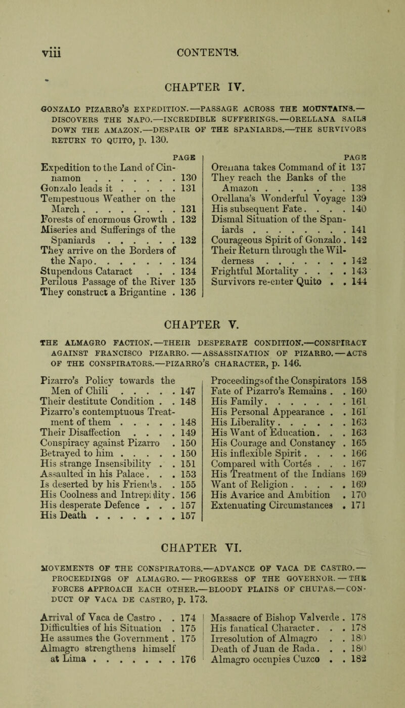 CHAPTER IV. GONZALO PIZARRO’S EXPEDITION.—PASSAGE ACROSS THE MOUNTAINS.— DISCOVERS THE NAPO.—INCREDIBLE SUFFERINGS.—ORELLANA SAILS DOWN THE AMAZON.—DESPAIR OF THE SPANIARDS.—THE SURVIVORS RETURN TO QUITO, p. 130. PAGE Expedition to tlie Land of Cin- namon 130 Gonzalo leads it 131 Tempestuous Weather on the ]\larch 131 Invests of enormous Growth . 132 Miseries and Sufferings of the Spaniards 132 They arrive on the Borders of the Napo 134 Stupendous Cataract . , .134 Perilous Passage of the River 135 They construct a Brigantine . 136 PAGE Oreiiana takes Command of it 137 They reach the Banks of the Amazon 138 Orellana’s Wonderful Voyage 139 His subsequent Fate. . . .140 Dismal Situation of the Span- iards 141 Courageous Spirit of Gonzalo . 142 Their Return through the Wil- derness 142 Frightful Mortality . . , .143 Survivors re-euter Quito , , 144 CHAPTER V. THE ALMAGRO FACTION.—THEIR DESPERATE CONDITION.—CONSPIRACY AGAINST FRANCISCO PIZARRO.—ASSASSINATION OF PIZARRO. — ACTS OF THE CONSPIRATORS.—PIZARRO’S CHARACTER, p. 146. Pizarro’s Policy towards the Men of Chili 147 Their destitute Condition . . 148 Pizarro’s contemptuous Treat- ment of them 148 Their Disaffection .... 149 Conspiracy against Pizarro . 150 Betrayed to him 150 His strange Insensibility . .151 Assaulted in his Palace . . .153 Is deserted by his Friemls . .155 His Coolness and Intrepidity. 156 His desperate Defence . . .157 His Death 157 Proceedings of the Conspirators 158 Fate of Pizarro’s Remains . . 160 His Family 161 His Personal Appearance . .161 His Liberality 163 His Want of Education. . . 163 His Courage and Constancy . 165 His inflexible Spirit. . . .166 Compared with Cortes . . .167 His Treatment of the Indians 169 Want of Religion 169 His Avarice and Ambition . 170 Extenuating Circumstances • 171 CHAPTER VI. MOVEMENTS OF THE CONSPIRATORS.—ADVANCE OF VACA DE CASTRO.— PROCEEDINGS OF ALMAGRO. — PROGRESS OF THE GOVERNOR. — THE FORCES APPROACH EACH OTHER.—BLOODY PLAINS OF CHUPAS.—CON- DUCT OF VACA DE CASTRO, p. 171; Arrival of Vaca de Castro . .174 Difficulties of his Situation . 175 He assumes the Government . 175 Almagro strengthens himself at Lima ....... 176 Massacre of Bishop Valverde . 178 His fanatical Character. . .178 Irresolution of Almagro . .180 Death of Juan de Rada. . . 180 Almagro occupies Cuzco . .182