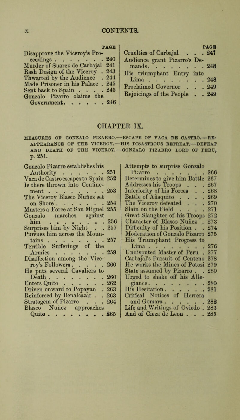 FAOE Disapprove the Viceroy's Pro- ceedings 240 Murder of Suarez de Carbajal 241 Rash Design of the Viceroy . 243 Thwarted by the Audience . 244 Made Prisoner in his Palace . 245 Sent back to Spain .... 245 Gonzalo Pizarro claims the Government 246 PAGE Cruelties of Carbajal , , . 241 Audience grant Pizarro’s De- mands 248 His triumphant Entry into Lima 248 Proclaimed Governor . . . 249 Rejoicings of the People . . 249 CHAPTER IX. MEASURES OP GONZALO PIZARRO.—ESCAPE OF VACA DE CASTRO.—RE- APPEARANCE OF THE VICEROY.—HIS DISASTROUS RETREAT.—DEFEAT AND DEATH OP THE VICEROY.—GONZALO PIZARRO LORD OF PERU, p. 251. Gonzalo Pizarro establishes his Authority 251 Vaca de Castro escapes to Spain 252 Is there thrown into Confine- ment 253 The Viceroy Blasco Nunez set on Shore 254 Musters a Force at San Miguel 255 Gonzalo marches against him 256 Surprises him by Night . . 257 Pursues him across the Moun- tains 257 Terrible Sufferings of the Armies 259 Disaffection among the Vice- roy’s Followers 260 He puts several Cavaliers to Death 260 Enters Quito 262 Driven onward to Popayan . 263 Reinforced by Benalcazar . . 263 Stratagem of Pizarro . . . 264 Blasco Nunez approaches Quito 265 Attempts to surprise Gonzalo Pi/arro 266 Determines to give him Battle 267 Addresses his Troops . . . 267 Inferiority of his Forces . . 268 Battle of Ahaquito .... 269 The Viceroy defeated . . . 270 Slain on the Field . . . .271 Great Slaughter of his Troops 272 Character of Blasco Nunez . 273 Difficulty of his Position . . 274 Moderation of Gonzalo Pizarro 275 His Triumphant Progress to Lima 276 Undisputed Master of Peru . 277 Carbajal’s Pursuit of Centeno 278 He works the Mines of Potosi 279 State assumed by Pizarro . . 280 Urged to shake off his Alle- giance 280 His Hesitation 281 Critical Notices of Herrera and Gomara 282 Life and Writings of Oviedo . 283 And of Cieza de Leon . . . 285