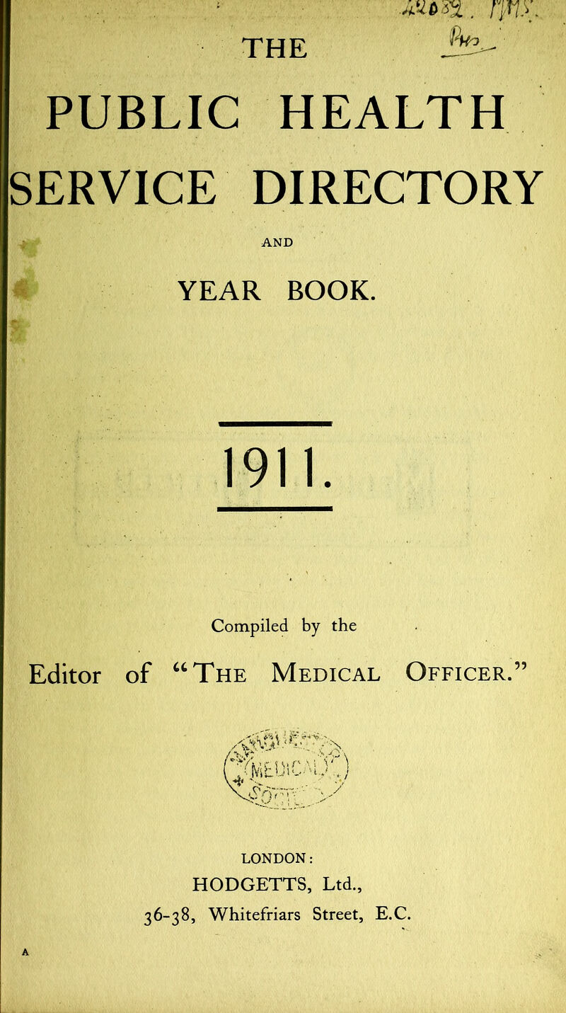 PUBLIC HEALTH SERVICE DIRECTORY AND YEAR BOOK. 1911. Compiled by the Editor of “The Medical Officer.” EWCAit) ?' T~->y LONDON: HODGETTS, Ltd., 36-38, Whitefriars Street, E.C.