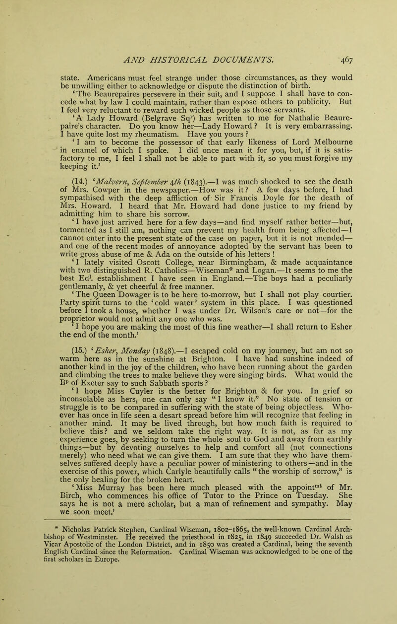 state. Americans must feel strange under those circumstances, as they would be unwilling either to acknowledge or dispute the distinction of birth. ‘ The Beaurepaires persevere in their suit, and I suppose I shall have to con- cede what by law I could maintain, rather than expose others to publicity. But I feel very reluctant to reward such wicked people as those servants. ‘A Lady Howard (Belgrave Sq’’) has written to me for Nathalie Beaure- paire’s character. Do you know her—Lady Howard ? It is very embarrassing. I have quite lost my rheumatism. Have you yours ? ‘ I am to become the possessor of that early likeness of Lord Melbourne in enamel of which I spoke. I did once mean it for you, but, if it is satis- factory to me, I feel I shall not be able to part with it, so you must forgive my keeping it.’ (14.) ^Malvern., Septetnber \th (1843).—^ was much shocked to see the death of Mrs. Cowper in the newspaper.—How was it? A few days before, I had sympathised with the deep affliction of Sir Francis Doyle for the death of Mrs. Howard. I heard that Mr. Howard had done justice to my friend by admitting him to share his sorrow. ‘ I have just arrived here for a few days—and find myself rather better—but, tormented as I still am, nothing can prevent my health from being affected—I cannot enter into the present state of the case on paper, but it is not mended— and one of the recent modes of annoyance adopted by the servant has been to write gross abuse of me & Ada on the outside of his letters ! ‘ I lately visited Oscott College, near Birmingham, & made acquaintance with two distinguished R. Catholics—Wiseman* and Logan.—It seems to me the best Ed*, establishment I have seen in England.—The boys had a peculiarly gentlemanly, & yet cheerful & free manner. ‘ The Queen Dowager is to be here to-morrow, but I shall not play courtier. Party spirit turns to the ‘ cold water ’ system in this place. I was questioned before I took a house, whether I was under Dr. Wilson’s care or not—for the proprietor would not admit any one who was. ‘ I hope you are making the most of this fine weather—I shall return to Esher the end of the month.’ (15.) ^ Esher, Monday (1848).—I escaped cold on my journey, but am not so warm here as in the sunshine at Brighton. I have had sunshine indeed of another kind in the joy of the children, who have been running about the garden and climbing the trees to make believe they were singing birds. What would the Bp of Exeter say to such Sabbath sports ? ‘ I hope Miss Cuyler is the better for Brighton & for you. In grief so inconsolable as hers, one can only say “ I know it.” No state of tension or struggle is to be compared in suffering with the state of being objectless. Who- ever has once in life seen a desart spread before him will recognize that feeling in another mind. It may be lived through, but how much faith is required to believe this? and we seldom take the right way. It is not, as far as my experience goes, by seeking to turn the whole soul to God and away from earthly things—but by devoting ourselves to help and comfort all (not connections merely) who need what we can give them. I am sure that they who have them- selves suffered deeply have a peculiar power of ministering to others—and in the exercise of this power, which Carlyle beautifully calls “the worship of sorrow,” is the only healing for the broken heart. ‘Miss Murray has been here much pleased with the appoint™* of Mr. Birch, who commences his office of Tutor to the Prince on Tuesday. She says he is not a mere scholar, but a man of refinement and sympathy. May we soon meet.’ * Nicholas Patrick Stephen, Cardinal Wiseman, 1802-1865, the well-known Cardinal Arch- bishop of Westminster. He received the priesthood in 1825, in 1849 succeeded Dr. Walsh as Vicar Apostolic of the London District, and in 1850 was created a Cardinal, being the seventh English Cardinal since the Reformation. Cardinal Wiseman was acknowledged to be one of the first scholars in Europe.