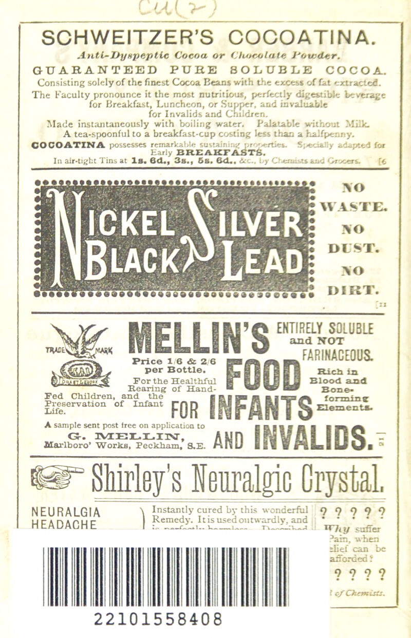 SCHWEITZER’S COCOATINA. Anti-Uynpeptic Cocoa or (AvorAilatc I'ou^dLcr. GUARANTEED PURE SOLUBLE COCOA. Consisting solely of the finest Cocoa Beans with the excess of fat extracted!. The Faculty pronounce it the most nutritious, perfectly digestible beverage for Breakfast, Luncheon, or Supper, and invaluable for Invalids and Children. Made instantaneously with boiling water. Palatable without Milk. A tea*spoonful to a breakfast-cup costing less than a halfpenny. COCOATINA possesses remarkable sustainimj :.r'-'.erties. Specially adapted for Early BREAKFAST^. In air-tight Tins at la. QCL»f 3s., 6a. 6cL. 6^c.. by 0<ermi>u ainl Of'X/ers. (c Fed CMldren, Preservation Iiife. MELLIN’S FOOD Price 16 & 2 Q per Bottle. For ttie Healthful Rearing of Hand- FOR INFANTS A sample sent post tree on application to 0-. IVIELIL.I1V, 2£orlboro’ Works, Peckham, S.E. ENTIRELY SOLUBLE and NOT FARINACEOUS. Rich in Blood and Bone* forming SUementa. AND INVALIDS. Shirley's Neuralgic Orystal, NEURALGIA HEADACHE Instantly cured by this wonderful Remedy. Itis usedotitwardly. and 9 9 9 9? suffer !*ain. when tlief can be afforded' 9 9 9 ? f cy Chemists. 22101558408