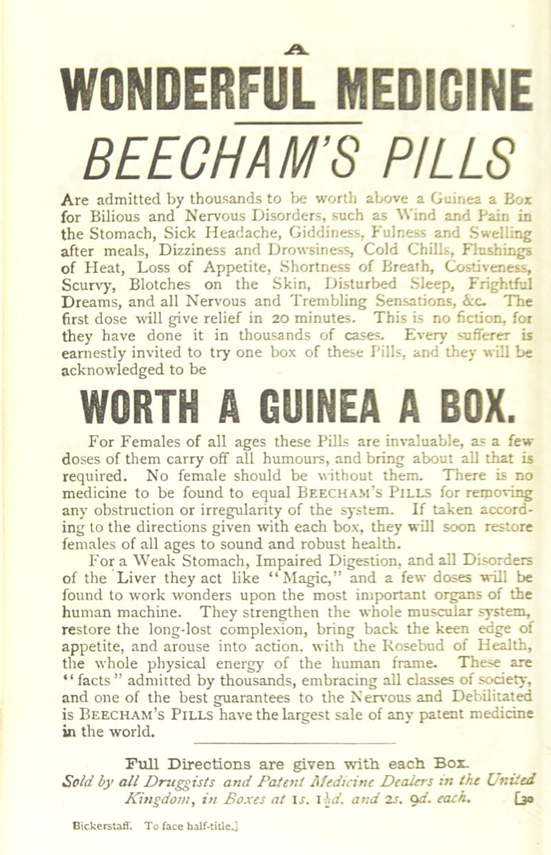 WONDERFUL MEDICINE BEECH AM'S PILLS Are admitted by thousands to be wortli above a Guinea a Box for Bilious and Nervous Disorders, such as Wind and Pain in the Stomach, Sick Headache, Giddiness, Fulness and Swelling after meals, Dizziness and Drowsiness, Cold Chills, Flushings of Heat, Loss of Appetite, Shortness of Breath, Costiveness, Scur^7, Blotches on the Skin, Disturbed Sleep, Frightful Dreams, and all Nervous and Trembling Sensations, &c- The first dose wall give relief in 20 minutes. This is no fiction, for they have done it in thousands of cases. Every sufferer is earnestly invited to try one box of these Pills, and they will be acknowledged to be WORTH A GUINEA A BOX. For Females of all ages these Pills are invaluable, as a few doses of them carry off all humours, and bring about all that is required. No female should be without them. There is no medicine to be found to equal Beecham’s Pjlls for removing any obstruction or irregularity of the system. If taken accord- ing to the directions given with each box, they will soon restore females of all ages to sound and robust health. For a Weak Stomach, Impaired Digestion, and all Disorders of the Liver they act like “Magic,” and a few doses will be found to work wonders upon the most important organs of the human machine. They strengthen the whole muscular system, restore the long-lost complexion, bring back the keen edge of appetite, and arouse into action, with the Rosebud of Health, the whole physical energy of the human frame. These are ‘ ‘ facts ” admitted by thousands, embracing all classes of society, and one of the best guarantees to the Nervous and Debilitated is Beecham’s Pills have the largest sale of any patent medicine in the world. Full Directions are given with each Box. Sold by all Druggists and Dafent Medicine Dealers in the Onited Kingdom, in Boxes at ir. ihd. and zs. ijd. each. (jo Bickerstaff. To face half-title.j