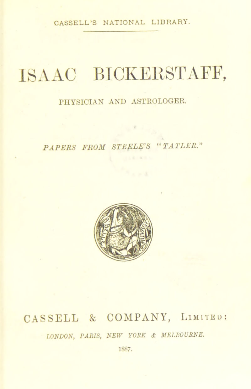CASSELL’S NATIONAL LIBRARY. ISAAC BICKERSTAFF, niYSICIAX AXD ASTROLOGER. PAPERS FROM STEELE'S “ TATLER.” CASSELL & COMPANY, Limiieu; I.OEDOS, PARIS, EEIV YORK £ MELBOURNE. 1887.
