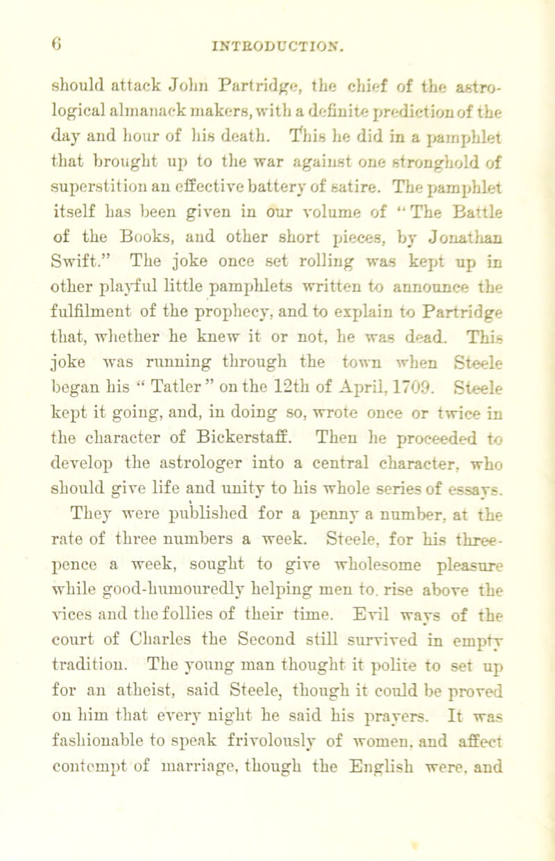 c should attack Jolin Partridf'c, the chief of the astro- logical almanack makers, with a definite prediction of the day and hour of Ids death. I^his he did in a pamphlet that brought up to the war against one stronghold of superstition an effective battery of satire. The pamphlet itself has Ijeen given in our volume of “ The Battle of the Books, and other short pieces, by Jouatlian Swift.” The joke once set rolling was kept up in other pla)ful little pamphlets written to announce the fulfilment of the prophecy, and to explain to Partridge that, whether he knew it or not, he was dead. This joke was nmuing through the town when Steele began his “ Tatler ” on the 12th of April, 1709. Steele kept it going, and, in doing so, wrote once or twice in the character of Bickerstaff. Then he proceeded to develop the astrologer into a central character, who should give life and unity to his whole series of essavs. They were published for a penny a number, at the rate of three numbers a week. Steele, for his three- pence a week, sought to give wholesome pleasure while good-humouredly helping men to. rise above the Auces and the follies of their time. Evil wavs of the court of Charles the Second still survived in emptv tradition. The young man thought it polite to set up for an atheist, said Steele, though it could be proved on him that every night he said his prayers. It was fashionable to speak frivolously of women, and affect contempt of marriage, though the English were, and