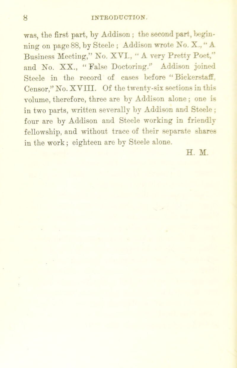 was, tho first part, by Addison ; the second part, Ix^gin- ning on page 88, by Steele ; Addison wrote No. X., “ A Business Meeting,” No. XVI., “ A very Pretty Poet,” and No. XX., “ False Docbjring.” Addison joined Steele in the record of cases lx;fore “ Bickerstaff. Censor,” No. XVIII. Of the twenty-six sections in this volume, therefore, three are by Addison alone; one is in two parts, written severally by Addison and Steele; four are by Addison and Steele working in friendly fellowship, and without trace of their separate shares in the work; eighteen are by Steele alone. H. M.
