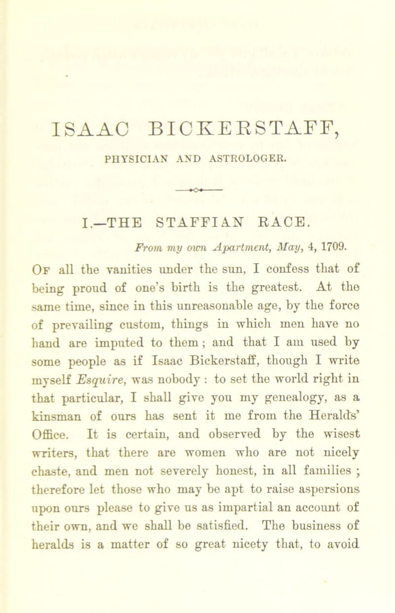 ISAAC BICKEESTAFF, PHYSICIAN AND ASTROLOGER. I.—THE STAFFIAN RACE. From my ovm Apartment, May, 4, 1709. Of all the vanities under the sun, I confess that of being proud of one’s birth is the greatest. At the same time, since in this unreasonable age, by the force of prevailing custom, things in which men have no hand are imputed to them; and that I am used by some people as if Isaac Bickerstaff, though I write myself Esquire, was nobody : to set the world right in that particular, I shall give you my genealogy, as a kinsman of ours has sent it me from the Heralds’ Office. It is certain, and observed by the wisest writers, that there are women who are not nicely chaste, and men not severely honest, in all families ; therefore let those who may be apt to raise aspersions upon ours please to give us as impartial an account of their own, and we shall be satisfied. The business of heralds is a matter of so great nicety that, to avoid
