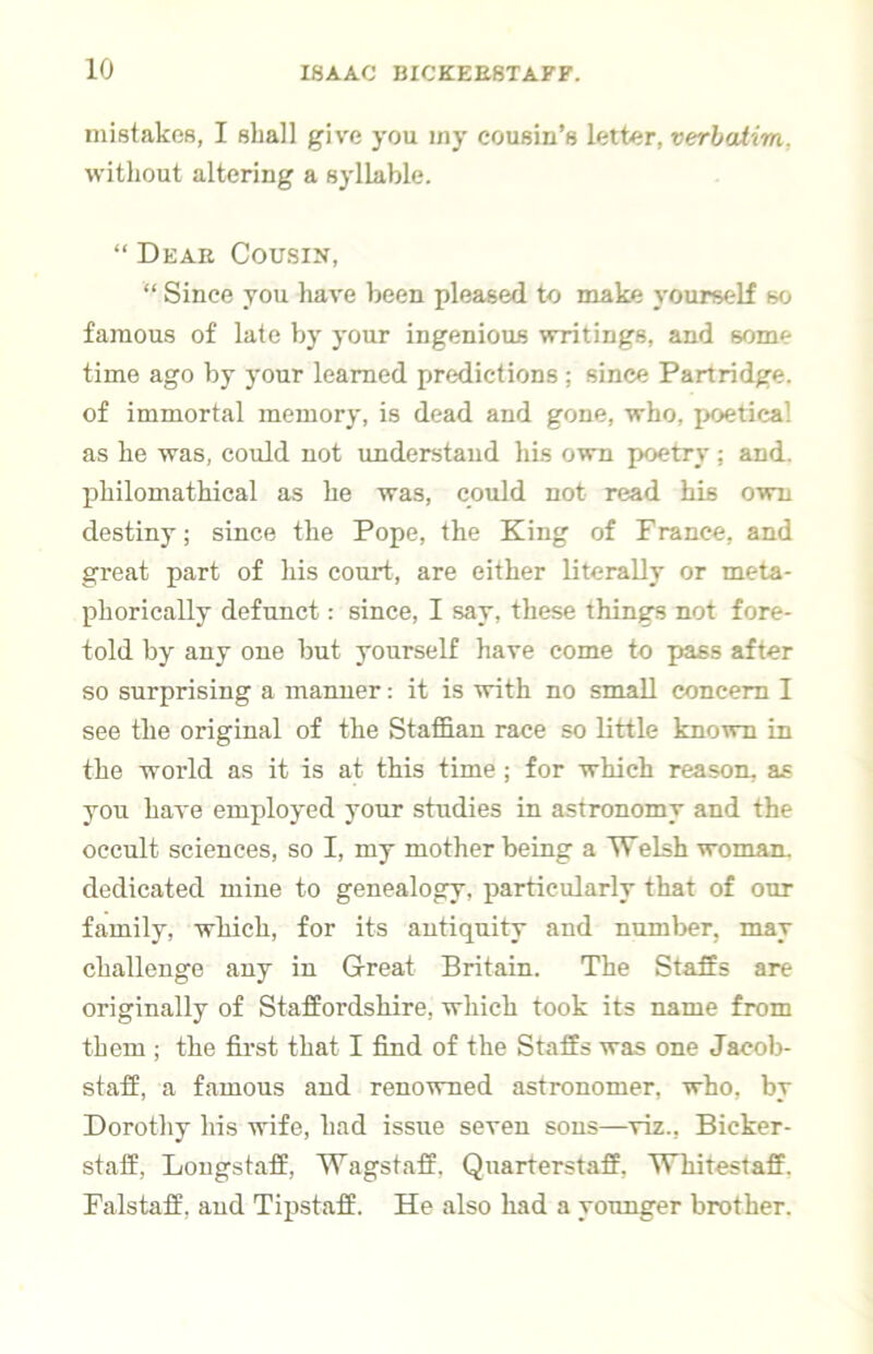 mistakes, I shall give you iny cousin’s letter, verbalim, without altering a syllable. “ Deae Cousin, “ Since you have been pleased to make yourself so famous of late by your ingenious writings, and some time ago by your learned predictions ; since Partridge, of immortal memory, is dead and gone, who, poetical as he was, could not understand his own poetry; and. philomathical as he was, could not read his own destiny; since the Pope, the King of F ranee, and great part of his court, are either literally or meta- phorically defunct: since, I say, these things not fore- told by any one but yourself have come to pass after so surprising a manner: it is with no small concern I see the original of the Staffian race so little known in the world as it is at this time; for which reason, as you have employed your studies in astronomy and the occult sciences, so I, my mother being a Welsh woman, dedicated mine to genealogy, particularly that of our family, which, for its antiquity and numl>er, may challenge any in Great Britain. The Staffs are originally of Staffordshire, which took its name from them ; the first that I find of the Staffs was one Jacob- staff, a famous and renowned astronomer, who, by Dorothy his wife, had issue seven sons—viz.. Bicker- staff, Lougstaff, Wagstaff, Quarterstaff, Whitestaff. Falstaff, and Tipstaff. He also had a younger brother.