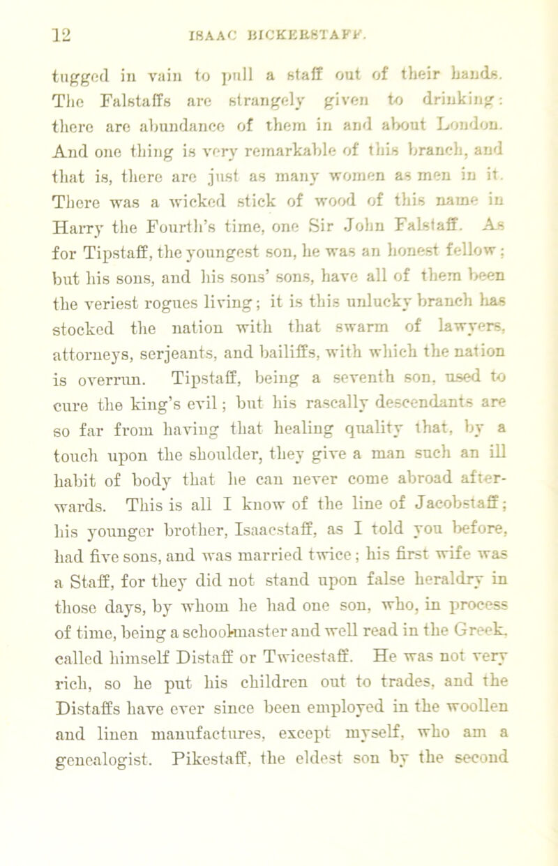 tiig’god in vain to ]mll a staff out of their Lauds. Tlic Falstaffs are strangely given to drinking: tliere are abundance of them in and alx)ut London. And one thing is very remarkable of this branch, and tliat is, there are just as many women as men in it. Tliere was a wicked stick of wowl of this name in Harry the Fourth’s time, one Sir John Falstaff. As for Tip.staff, the youngest son, he was an honest fellow ; but his sons, and his sons’ sons, have all of them been the veriest rogues living; it is this unlucky branch lias stocked the nation with that swarm of lawyers, attoi-neys, serjeants, and bailiffs, with which the nation is overrun. Tipstaff, being a seventh son, used to cure the king’s evil; but his rascally descendants are so far from having that healing quality that, by a touch upon the shoulder, they give a man such an ill habit of body that he can never come abroad after- wards. This is all I know of the line of Jacobstaff; his yonngcr brother, Isaacstaff, as I told you before, had five sons, and was married twice; his first wife was a Staff, for they did not stand upon false heraldry in those days, by whom he had one son, who, in process of time, being a schookuaster and well read in the Greek, called himself Distaff or Twicestaff. He was not very rich, so he put his children out to trades, and the Distaffs have ever since been employed in the woollen and linen manufactures, except myself, who am a genealogist. Pikestaff, the eldest son by the second