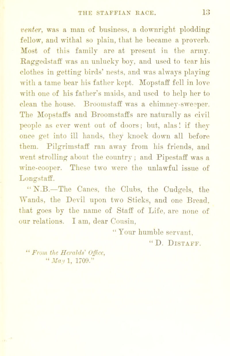 venter, was a inau of business, a downright plodding fellow, and withal so plain, that he became a proverb. Most of this family are at present in the armj'. Raggedstaff was an unlucky boy, and used to tear his clothes ill getting birds’ nests, and was always playing with a tame bear his father kejit. Mopstaff fell in love with one of his father’s maids, and used to help her to clean the house. Broomstaff was a chimney-sweejier. The Mopstaffs and Broomstaffs are naturally as civil people as ever went out of doors; but, alas 1 if tliey once get into ill hands, they knock doivii all before them. Pilgrimstaif ran away from his friends, and went strolling aliout the country ; and Pipestaff was a wine-cooper. These two were the unlawful issue of Longstatf. “ N.B.—The Canes, the Clubs, the Cudgels, the Wands, the Devil upon two Sticks, and one Bread, that goes by the name of Staff of Life, are none of our relations. I am, dear Cousin, “ Your humble servant. “ D. Distaff. “ From the Hwaldi Office, “ Mao 1, 1709.”