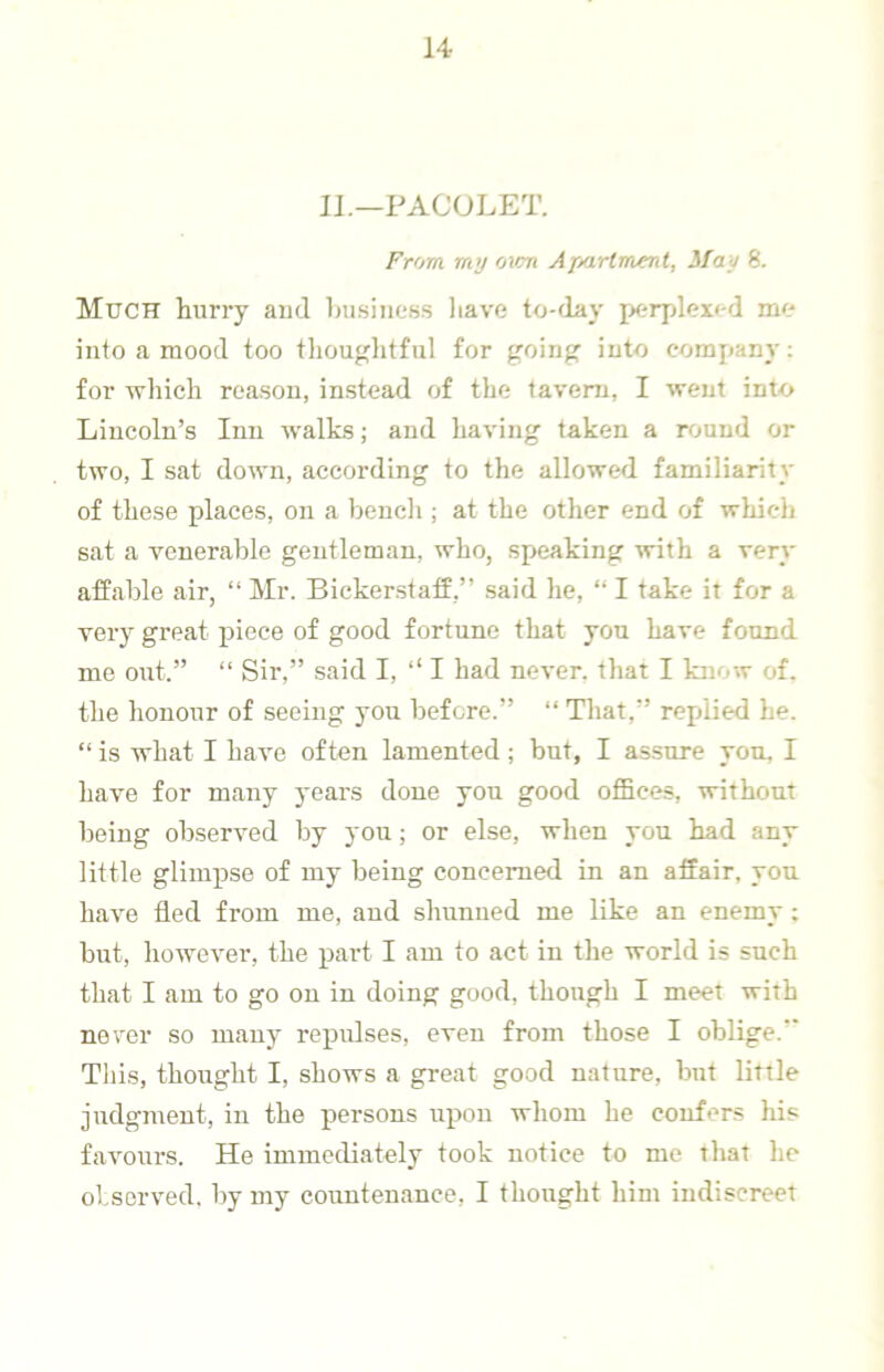 IJ.—PACOLET. From my ovm Ajiartment, May 8. Much hurry and Ini.siness have to-flay perplexed me into a mood too tliouglitfiil for going into company; for which reason, instead of the tavern, I went into Lincoln’s Inn walks; and having taken a round or two, I sat down, according to the allowed familiarity of these places, on a bencli; at the other end of which sat a venerable gentleman, who, speaking ^vith a very affable air, “ Mr. Bicker.staff,” said he, “ I take it for a very great piece of good fortune that you have found me out.” “ Sir,” said I, ‘‘ I had never, that I know of. the honour of seeing you before.” “ That,” replied he. “ is what I have often lamented; but, I assure yon, I have for many years done you good offices, without being observed by you; or else, when you had any little glimpse of my being concerned in an affair, you have fled from me, and slumued me like an enemy; but, however, the j>art I am to act in the world is such that I am to go on in doing good, though I meet with never so many repulses, even from those I oblige.” This, thought I, shows a great good nature, but little judgment, in the persons upon whom he confers his favours. He immediately took notice to me that he ol.served, by my countenance, I thought him indiscreet