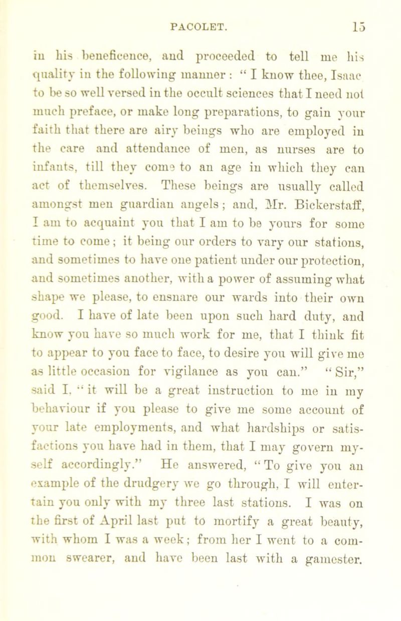 iu his beneficence, and proceeded to tell nae his quality in the following manner : “ I know thee, Isaac to be so well versed in the occult sciences that I need not much preface, or make long preparations, to gain your faith that there are airy beings who are employed in the care and attendance of men, as nurses are to infants, till they come to an age iu which they can act of themselves. These beings are usually called amongst men guardian angels; and. Mr. Bickerstalf, I am to acquaint you that I am to be yours for some time to come; it being our orders to vary our stations, and sometimes to have one patient under our protection, and sometimes another, with a power of assuming what shape we please, to ensnare our wards into their own good. I have of late been upon such hard duty, and know you have so much work for me, that I think fit to ajjpear to you face to face, to desire you will give mo as little occasion for vigilance as you can.” “ Sir,” said I. ‘‘it will be a great instruction to me in my behaviour if you please to give me some account of your late employments, and what hardships or satis- factions you have had iu them, that I may govern my- self accordingly.” He amswercd, ‘‘ To give you an example of the drudgery we go through, I will enter- tain you only with my three last stations. I was on the first of April last put to mortify a great beauty, with whom I was a week; from her I went to a com- mon swearer, and have been last with a gamester.