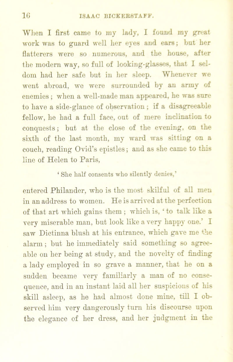 When I first came to iny lady, I found my gn&i work was to guard well her eyes and ears; but her flatterers were so numerous, and the house, after the modern way, so full of looking-glasses, that I sel- dom had her safe but in her sleep. Whenever we went abroad, we were surrounded by an army of enemies ; when a well-made man appeared, he was sure to have a side-glance of observation ; if a disagreeable fellow, he had a full face, out of mere inclination to conquests; but at the close of the evening, on the sixth of the last month, my ward was sitting on a couch, reading Ovid’s epistles; and as she came to this line of Helen to Paris, ‘ She half consents who silently denies,’ entered Philander, who is the most skilful of all men in an address to women. He is arrived at the perfection of that art which gains them ; which is, ‘ to talk like a very miserable man, but look like a very happy one.’ I saw Dictinna blush at his entrance, which gave me t’ne alarm; but he immediately said something so agree- able on her being at study, and the novelty of finding a lady employed in so grave a manner, that he on a sudden became very familiarly a man of no conse- quence, and in an instant laid all her suspicions of his skill asleep, as he had almost done mine, till I ob- served him very dangerously turn his discourse upon the elegance of her dress, and her judgment in the