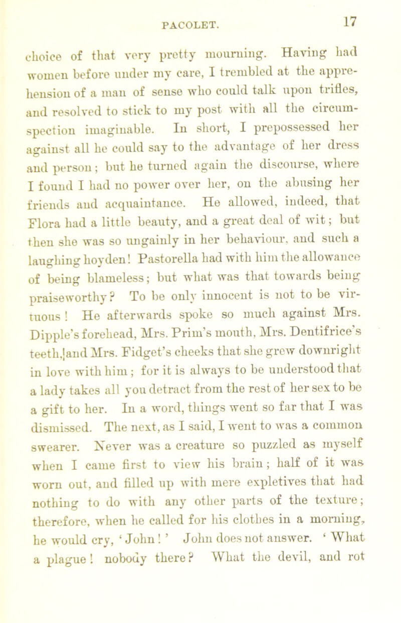 choice of that very pretty mouruiiig. Having had women before under my care, I trembled at the appre- hension of a man of sense who could talk upon trifles, and resolved to stick to my post with all the circum- spection imaginable. In short, I prepossessed her against all he could say to the advantage of her dress and person; but he turned again the discourse, where I found I had no power over her, on the abusing her friends and acquaintance. He allowed, indeed, that Flora had a little beauty, and a great deal of wit; but then she was so migaiuly in her beha\dour. and such a laughing hoyden! Pastorella had with him the allowance of being blameless; but what was that towards being praiseworthy? To be only innocent is not to be vir- tuous ! He afterwards spoke so much against Mrs. Hippie’s forehead, Mrs. Prim’s mouth, Mrs. Dentifrice’s teeth.land Mrs. Fidget’s cheeks that she grew downright in love with him ; for it is always to be understood that a lady takes all you detract from the rest of her sex to be a gift to her. In a word, things went so far that I was dismissed. The next, as I said, I went to was a common swearer. Never was a creature so puzzled as myself when I came first to view his brain; half of it was worn out, and filled up with mere expletives that had nothing to do with any other parts of the texture; therefore, when he called for his clothes in a morning, he would cry, ‘ John ! ’ John does not answer. ‘ What a plague! nobody there ? What the devil, and rot