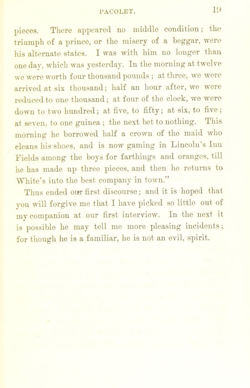 ll* pieces. There appeared no uiiddlo condition; the triumph of a prince, or the misery of a beggar, were his alternate states. I was with liim no longer than one dav, which was yesterday. In the morning at twelve we were worth four thousand pounds ; at throe, we wei’C arrived at six thousand; half an hour after, wo wore reduced to one thousand; at four of the clock, we were down to two hundred; at five, to fifty; at six, to five; at seven, to one guinea ; the next bet to nothing. This morning he borrowed half a crown of the maid who cleans his shoes, and is now gaming in Lincoln's Inn Fields among the boys for farthings and oranges, till he has made up three pieces, and then he returns to White’s into the best company in town.” Thus ended oirr first discourse; and it is hoped that you will forgive me that I have picked so little out of mv companion at our first interview. In the next it is possible he may tell me more pleasing incidents; for though he is a familiar, he is not an evil, spirit.