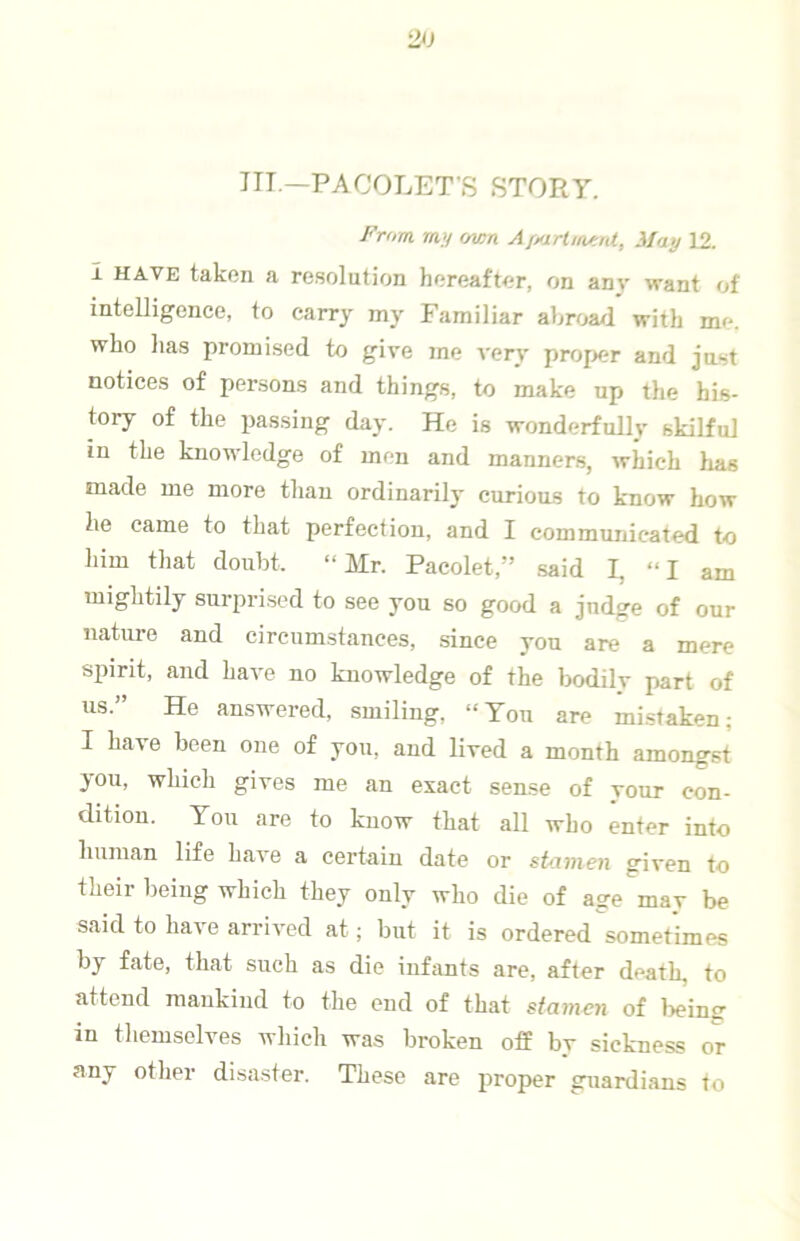 ITT.—PACOLETS STORY. J^'rom ran own AfMirUnf.nt, May 12. I HAVE taken a re.solution hereafter, on any want of intelligence, to carry my Familiar abroad with me. who lias promised to give me very proper and just notices of persons and things, to make up the his- tory of the passing day. He is wonderfully skilful in the knowledge of men and manners, which lias made me more than ordinarily curious to know how he came to that perfection, and I communicated to him that doubt. “Mr. Pacolet,” said I, “I am mightily surprised to see you so good a judge of our nature and circumstances, .since you are a mere spirit, and have no knowledge of the bodily part of us.” He answered, smiling, “You are mistaken; I have been one of you, and lived a month amongst you, wliich gives me an exact sense of your con- dition. You are to know that all who enter into human life have a certain date or stomen given to their being which they only who die of age may be said to have arrived at; but it is ordered sometimes by fate, that such as die infants are, after death, to attend mankind to the end of that stamen of lieintr in themselves which was broken off by sickness or any other disaster. These are proper guardians to