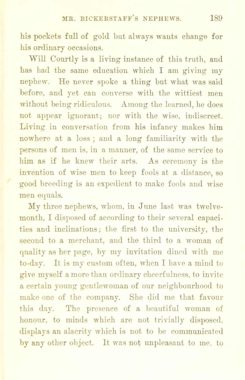 his pockets full of gold but always wauts cliaiigo for his ordinary occasions. Will Courtly is a living instance of this truth, and has had the same education which I am giving my nephew. He never spoke a thing but what was said before, and yet can converse with the wittiest men without being ridiculous. Among the learned, he does not appear ignorant; nor with the wise, indiscreet. Living in conversation from his infancy makes him nowhere at a loss ; and a long familiarity with the persons of men is, in a manner, of the same service to him as if he knew their arts. As ceremony is the invention of wise men to keep fools at a distance, so good breeding is an expedient to make fools and wise men equals. My three nephews, whom, in June last was twelve- month, I disposed of according to their several capaci- ties and inclinations; the first to the university, the second to a merchant, and the third to a woman of quality as her page, by my invitation dined with me to-day. It is my custom often, when I have a mind to give myself a more than ordinary cheerfulness, to invite a certain young gentlewoman of our neighbourhood to make one of the company. She did mo that favour this day. The presence of a beautiful woman of honour, to minds which are not trivially disposed, displays an alacrity which is not to be communicated by any other object. It was not unpleasant to me, to