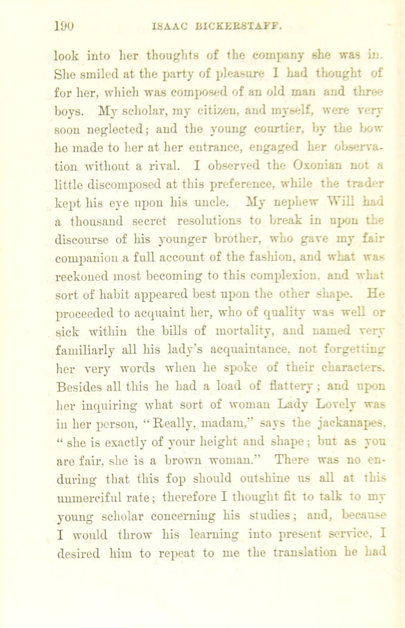 look into lier thoughts of the comiiany she was in. She smiled at the party of jjleasure I had thought of for lier, wliieh was compos<.'d of an old man and three boys. My scholar, my citizen, and myself, were very soon neglected; and the young courtier, by the l>ow lie made to her at her entrance, engaged her observa- tion without a rival. I ob.served the Oxonian not a little discomposed at this preference, while the trader kept his eye upon his uncle. My nephew Will had a thousand secret resolutions to break in upon the discourse of his younger brother, who gave my fair companion a full account of the fa.sliion, and what was reckoned most becoming to this complexion, and what sort of habit appeared best upon the other shape. He proceeded to accpiaint her, who of quality was well or sick within the bills of mortality, and named very familiarly all his lady’s acquaintance, not forgetting her very words when he spoke of their characters. Besides all this he had a load of flattery; and upon her inquiring what sort of woman Lady Lovely was ill her person, “Really, madam,” says the jackanapes, “ she is exactly of your height and shape ; but as you are fair, she is a brown woman.” There was no en- during tliat this fop should outshine us all at this unmerciful rate; therefore I thought fit to talk to my young scholar coucemiug his studies; and, because I would throw his learning into present service, I desired him to repeat to me the translation he had