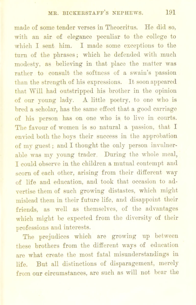 made of some tender verses in Theocritus. He did so, with an air of elegance peculiar to the college to which I sent him. 1 made some exceptions to the turn of the phrases; which he defended with much modesty, as belie^•ing in that place the matter was rather to consult the softness of a swain’s passion than tlie strength of his expressions. It soon appeared that Will had outstripped liis brother in the opinion of our young lady. A little poetry, to one who is bred a scholar, has the same effect that a good carriage of his person has on one who is to live in courts. The favour of women is so natural a passion, tliat I envieil both the l)oys their success in the approbation of my gpiest; and 1 thought the only person invulner- able was my young trader. During the whole meal, 1 could observe in the children a mutual contempt and scorn of each other, arising from their different way of life and education, and took that occasion to ad- vertise them of such growing distastes, which might mislead them in their future life, and disa^jpoint their friends, as well as themselves, of the advantages which might be expected from the diversity of their professions and interests. The prejudices which are growing up between these brothers from the different ways of education are what create tlic most fatal misunderstandings in life. But all distinctions of disparagement, merely from our circumstances, are such as will not bear the