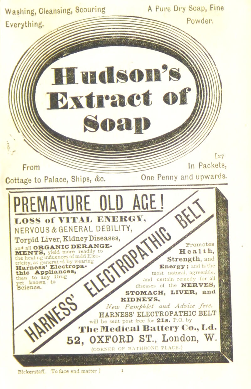Washing, Cleansing, Scouring Everything. A Pure Dry Soap, Fine Powder. From Cottage to Palace, Ships, &c. 1=7 In Packets, One Penny and upwards. PRFNIitTURE OLD ACE! LOSS of VITAL EAERGY, NERVOUS&GENERAL DEBILITY, Torpid Liver, Kidney Diseases, anJ ill ORGANIC DERANGE MENTS, yield ninre 'eidi y to the he;il ni; mriuences of ro lrt lilec* tricity, as cencrai-d by wearing K&rnesB’ Electropa- tliic Appliances than to auy Drug y ct known to Spence. Promotes Health. Strength, and Energy; Jtul is the | most nniur.il, af'rccablc’, and certaiti remedy fr all diseases of the NERVES. STOMACH. LIVER, and KIDNEVS. iVetv Pamphlet and Advice free. HARNESS’ ELECTROPATHIC BELT will be sent post free for 2lBt P.O. by Tlic lUcdiciil Battrry < o., L«l. 52, OXFORD ST., London, W. (CORM-'K OF P.tTHBONr. PLACU.) Birker^taff. To face end matter 1