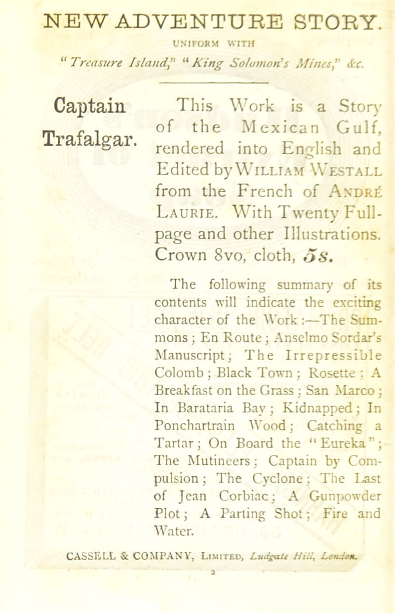 NEW ADVENTUBE STORY. UNIFORM WITH Treasure Island^ King Solomon^s Afirus^ &c. This \\^ork is a Story of the Mexican Gulf, rendered into English and Edited by William Westall from the French of Axdr£ Laurie. With Twenty Full- page and other Illustrations. Crown 8vo, cloth, The following summar)’ of its contents will indicate the exciting character of the Work :—The Sum- mons ; En Route ; Anselmo Sordar’s Manuscript; The Irrepressible Colomb ; Black Town ; Rosette ; A Breakfast on the Grass : San Marco ; In Barataria Bay; Kidnapped; In Ponchartrain Wood; Catching a Tartar; On Board the “Eureka”; 7'he Mutineers ; Captain by Com- pulsion ; The Cyclone; The last of Jean Corbiac; A Gunpowder Plot; A Parting Shot; Fire and M^atcr. CASSELL & COMPANY, Limited, Lmisaic Hiil, LoiUon. Captain Trafalgar.