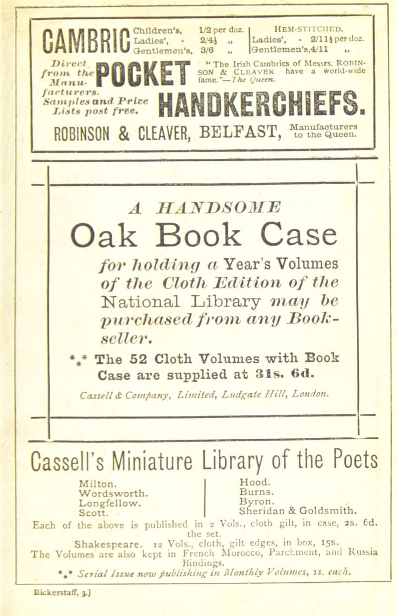 CAMBRIC Divert frotn the 3/rin u* /artti re rs. Saniptes antf Pi*lce Dints post free. Ch.Udren*B, l/2pcrdoz. I HeM-stitciied. Ladies*, • 2/4J 1 Ladies’. • 2ni^p€Ti\oz. Gentlemen’s, 3/6 „ |Gentlonien’8,4/ll «, “The Irish Cambrics of Messrs. RoniN* SON & Cleaver have a ^orld-wide fame.—7/t^ POCKET HANDKERGHiEFS. ROBINSON & CLEAVER, BELFAST, Queen. A JrANDSOJIE Oak Book Case for holding a Year’s Volumes of the Cloth Edition of the National Library mmi he purchased from any Book- seller. *,* The 52 Cloth Volumes with Book Case are supplied at 31s. 6«1. Cassell & Companyy Limitedy Ludf^ate Hilly London. Cassell’s Miniature Library of the Poets Milton. Wordsworth, Longfellow. Scott. Hood. Burns. Byron. Sheridan & Goldsmith. Each of the above is published in 2 Vob., cloth gilt, in case, as. 6d. the set. Shakespeare. 12 Vols., cloth, gilt edges, in box, 15s. The Volumes arc also kept in Frcncli Morocco, Parchment, and Russia Bindings. *,• Serial Issue now publishing ifi Alonihly VolumcSy is. each. BickerstafiT, 3.]