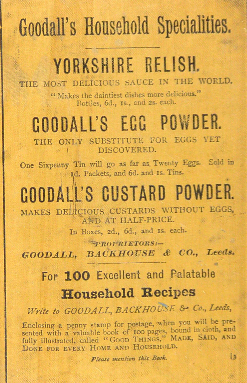 GooM’s Household Specialities. YORKSHIRE RELISH. THE MOST DELICIOUS SAUCE IN THE WORLD. “ Makes the daintiest dishes more delicious.” Uott.ies, 6vl., IS., and 2S. caci- COODALL’S EGG POWDER. THE ONLY SUBSTITUTE EOK EGGS YET I DISCOVERED. One Sixpeuny lln wdll go as far as Twenty Eggs. £cld in i|d. Packets, and 6d. and is. Tins. COODAli’S CUSTARD POWDER. MAKES DEjjIcIOUS CUSTARDS \VT.THOUT EGGS, ' 'a^-d at ILALF-PRICE. Id Boxes, 2d., 6d., and is. each. GOODALL, BACKHOUSE £ CO., Kecds. For 100 Excellent and Palatable Household Becipes IVr/fe to GOODALL, BACKHOUSE C,\, Leeds, Enclosing a penny stamp for postage, when you wi.l^ ^ pre- sented with a valuable book of loo pages bound in cmth, and fully illustratecl, .cualled “ GooP T Hi.vns,” Maue, bXiD, an .Pois’E FOR EVERY lioME ANP HOUSEHOLD. Please mention this Back. 13