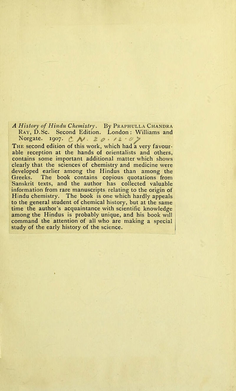 A History of Hindu Chemistry. By Praphulla Chandra Ray, D.Sc. Second Edition. London: Williams and Norgate. 1907. C /y. The second edition of this work, which had a very favour- able reception at the hands of orientalists and others, contains some important additional matter which shows clearly that the sciences of chemistry and medicine were developed earlier among the Hindus than among the Greeks. The book contains copious quotations from Sanskrit texts, and the author has collected valuable information from rare manuscripts relating to the origin of Hindu chemistry. The book is one which hardly appeals to the general student of chemical history, but at the same time the author’s acquaintance with scientific knowledge among the Hindus is probably unique, and his book will command the attention of all who are making a special study of the early history of the science.