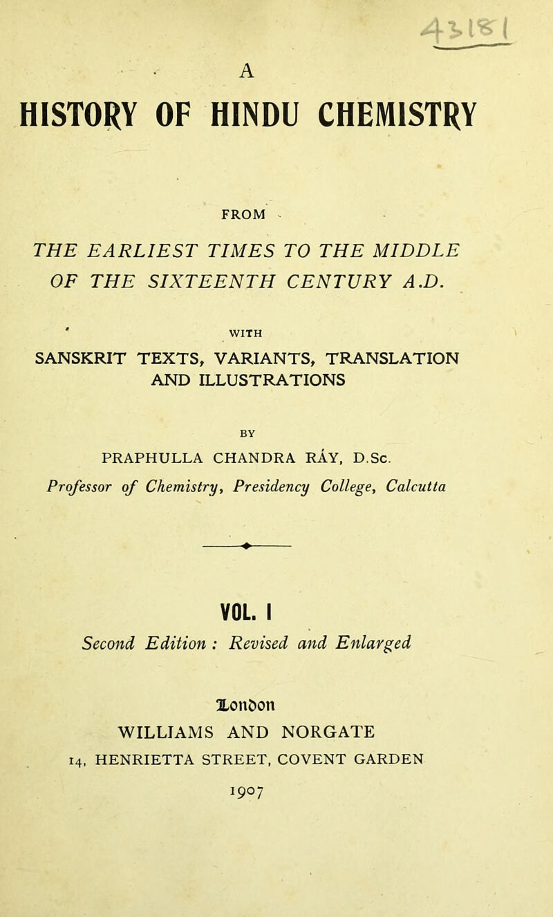 HISTORY OF HINDU CHEMISTRY FROM - THE EARLIEST TIMES TO THE MIDDLE OF THE SIXTEENTH CENTURY A.D. ' WITH SANSKRIT TEXTS, VARIANTS, TRANSLATION AND ILLUSTRATIONS PRAPHULLA CHANDRA RAY, D.Sc. Professor of Chemistry, Presidency College, Calcutta VOL I Second Edition : Revised and Enlarged Xon5on WILLIAMS AND NORGATE 14. HENRIETTA STREET, COVENT GARDEN 1907