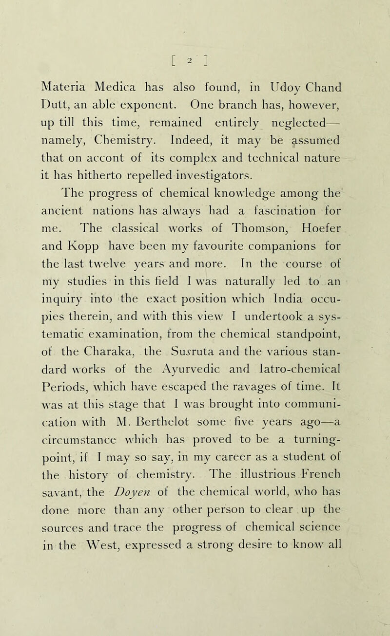 Materia Medica has also found, in Udoy Chand Dutt, an able exponent. One branch has, however, up till this time, remained entirely neglected— namely. Chemistry. Indeed, it may be assumed that on accont of its complex and technical nature it has hitherto repelled investigators. The progress of chemical knowledge among the ancient nations has always had a fascination for me. The classical works of Thomson, Hoefer and Kopp have been my favourite companions for the last twelve years and more. In the course of my studies in this held I was naturally led to an inquiry into the exact position which India occu- pies therein, and with this view I undertook a sys- tematic examination, from the chemical standpoint, of the Charaka, the Suvruta and the various stan- dard works of the Ayurvedic and latro-chemical Periods, which have escaped the ravages of time. It was at this stage that I was brought into communi- cation with M. Berthelot some hve years ago—a circumstance which has proved to be a turning- point, if I may so say, in my career as a student of the history of chemistry. The illustrious French savant, the Doyen of the chemical world, who has done more than any other person to clear up the sources and trace the progress of chemical science in the West, expressed a strong desire to know all