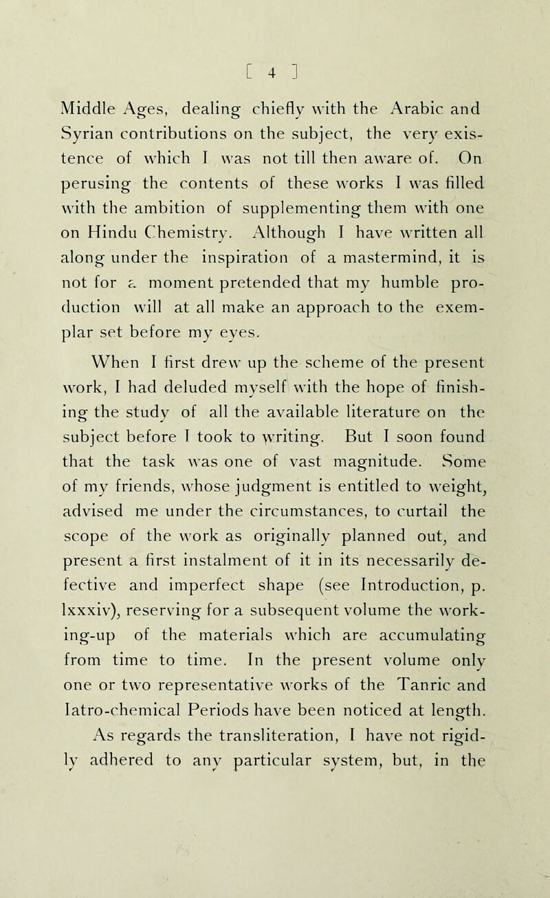 Middle Ages, dealing chiefly with the Arabic and Syrian contributions on the subject, the very exis- tence of which I was not till then aware of. On perusing the contents of these works I was filled with the ambition of supplementing them with one on Hindu Chemistry. Although I have written all along under the inspiration of a mastermind, it is not for a moment pretended that my humble pro- duction will at all make an approach to the exem- plar set before my eyes. When I first drew up the scheme of the present work, I had deluded myself with the hope of finish- ing the study of all the available literature on the subject before 1 took to writing. But I soon found that the task was one of vast magnitude. Some of my friends, whose judgment is entitled to weight, advised me under the circumstances, to curtail the scope of the work as originally planned out, and present a first instalment of it in its necessarily de- fective and imperfect shape (see Introduction, p. Ixxxiv), reserving for a subsequent volume the work- ing-up of the materials which are accumulating from time to time. In the present volume only one or two representative works of the Tanric and latro-chemical Periods have been noticed at length. As regards the transliteration, I have not rigid- ly adhered to any particular system, but, in the