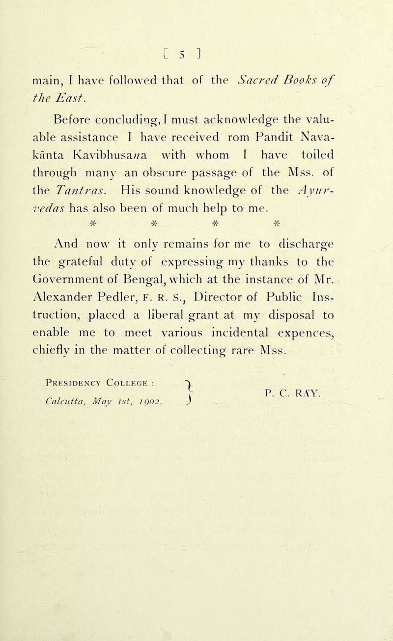 main, I have followed that of the Sacred Books of the East. Before concluding, I must acknowledge the valu- able assistance 1 have received rom Pandit Nava- kanta Kavibhusa//a with whom I have toiled through many an obscure passage of the Mss. of the Tantras. His sound knowledge of the Avitr- vcdas has also been of much help to me. * * * * And now it onlv remains for me to discharge the grateful dutv of expressing my thanks to the Government of Bengal, which at the instance of Mr. Alexander Pedler, F. R. S., Director of Public Ins- truction, placed a liberal grant at my disposal to enable me to meet various incidental expences, chiefly in the nnatter of collecting rare Mss. Presidency College : Calcutta, May 1st, IQ02. )