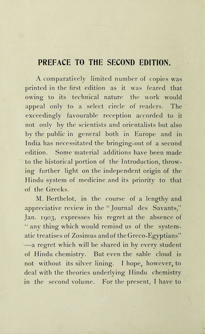 A comparatively limited number of copies was printed in the first edition as it was feared that owing to its technical nature the work would appeal only to a select circle of readers. The exceedingly favourable reception accorded to it not only by the scientists and orientalists but also by the public in general both in Europe and in India has necessitated the bringing-out of a second edition. Some material additions have been made to the historical portion of the Introduction, throw- ing further light on the independent origin of the Hindu system of medicine and its priority to that of the Greeks. M. Berthelot, in the course of a lengthy and appreciative review in the '‘Journal des Savants,” Jan. 1903, expresses his regret at the absence of any thing which would remind us of the system- atic treatises of Zosimus and of the Greco-Egyptians” —a regret which will be shared in by every student of Hindu chemistry. But even the sable cloud is not without its silver lining. I hope, however, to deal with the theories underlying Hindu chemistry in the second volume. For the present, I have to