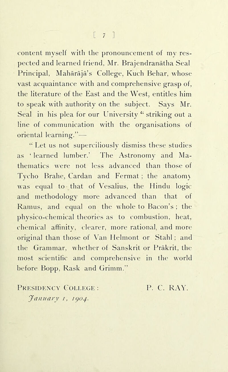 content myself with the pronouncement of mv res- pected and learned friend, Mr. Brajendranatha Seal Principal, Maharaja’s College, Kuch Behar, whose vast acquaintance with and comprehensive grasp of, the literature of the East and the West, entitles him to speak with authority on the subject. Says Mr. Seal in his plea for our University “ striking out a line of communication with the organisations of oriental learning.”— “ Let us not superciliously dismiss these studies as ‘ learned lumber.’ The Astronomy and Ma- thematics were not less advanced than those of Tvcho Brahe, Cardan and Fermat ; the anatom\ was equal to that of Vesalius, the Hindu logic and methodology more advanced than that of Ramus, and equal on the whole to Bacon’s ; the physico-chemical theories as to combustion, heat, chemical affinitv, clearer, more rational, and more original than those of Van Hehnont or Stahl ; and the Grammar, whether of Sanskrit or Prakrit, the most scientiiic and comprehensive in the world before Bopp, Rask and Grimm.” Pkesidkncv College : January /, igo^. P. C. RAY.