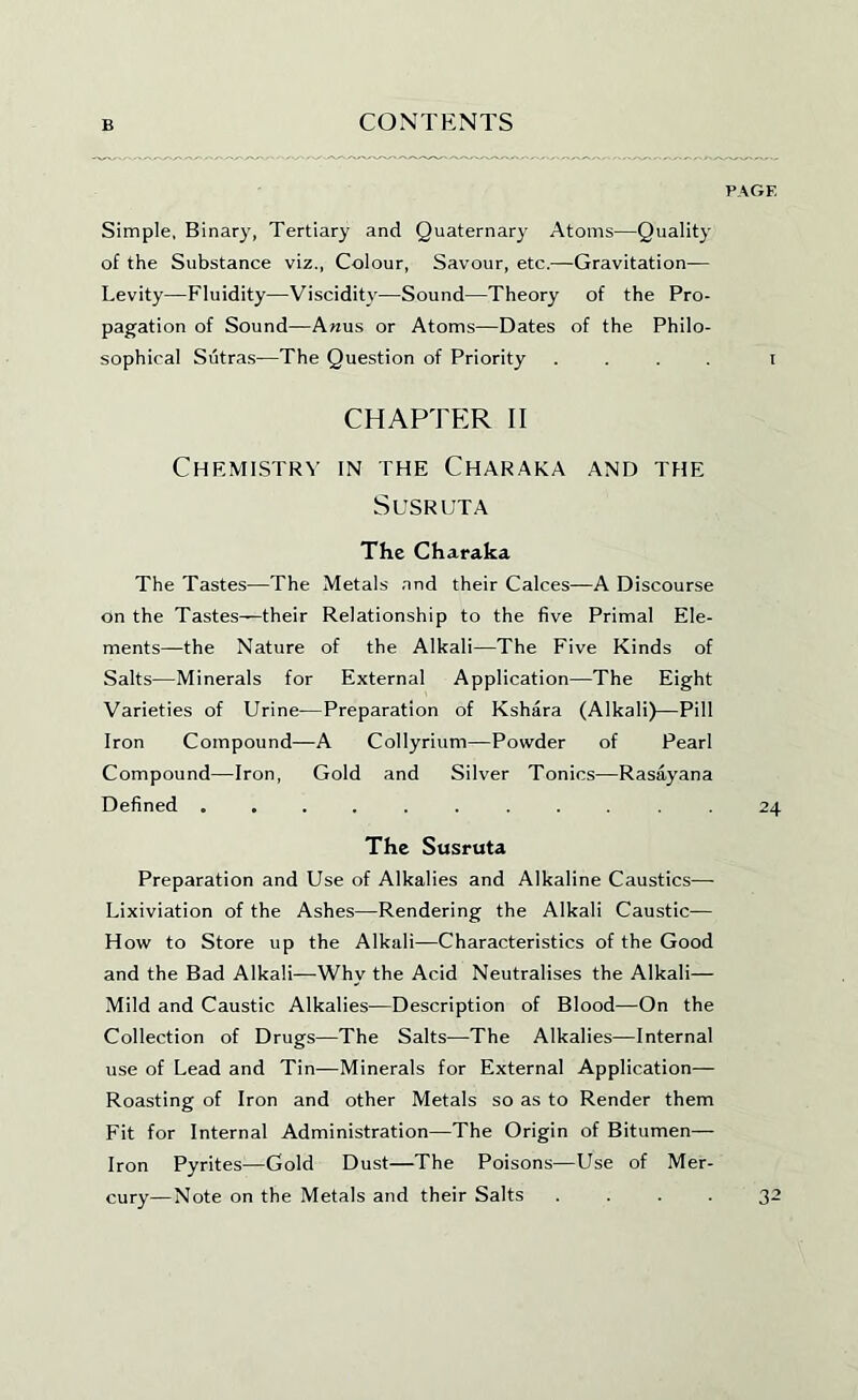 Simple, Binary, Tertiary and Quaternary Atoms—Quality of the Substance viz., Colour, Savour, etc.^—Gravitation— Levity—Fluidity—Viscidity—Sound—Theory of the Pro- pagation of Sound—Anus or Atoms—Dates of the Philo- sophical Sutras—The Question of Priority .... i CHAPTER II Chemistry in the Charaka and the SUSRUTA The Charaka The Tastes—The Metals and their Calces—A Discourse on the Tastes—their Relationship to the five Primal Ele- ments—the Nature of the Alkali—The Five Kinds of Salts—Minerals for External Application—The Eight Varieties of Urine—Preparation of Kshara (Alkali)—Pill Iron Compound—A CoIIyrium—Powder of Pearl Compound—Iron, Gold and Silver Tonics—Rasayana Defined ........... 24 The Susruta Preparation and Use of Alkalies and Alkaline Caustics—- Lixiviation of the Ashes—Rendering the Alkali Caustic— How to Store up the Alkali—Characteristics of the Good and the Bad Alkali—Why the Acid Neutralises the Alkali— Mild and Caustic Alkalies—Description of Blood—On the Collection of Drugs—The Salts—The Alkalies—Internal use of Lead and Tin—Minerals for External Application— Roasting of Iron and other Metals so as to Render them Fit for Internal Administration—The Origin of Bitumen— Iron Pyrites—Gold Dust—The Poisons—Use of Mer- cury—Note on the Metals and their Salts .... 32