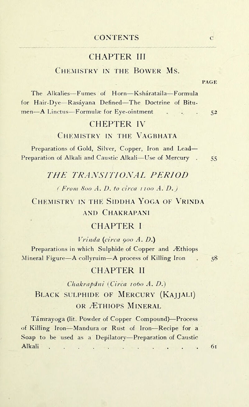 CHAPTER III Chemistry in ihe Bower Ms. PAGE The Alkalies—Fumes of Horn—Ksharataila—Formula for Hair-Dye—Rasayana Defined—The Doctrine of Bitu- men—A Linctus—Formulae for Eye-ointment ... 52 CHEPTER IV Che.mistrv in the V.agbhata Preparations of Gold, Silver, Copper, Iron and Lead— Preparation of Alkali and Caustic Alkali—Use of Mercury . 55 THE TRANSITIOXAL PERIOD ( From 800 A. D. to circa 1100 .4. D.J CHEMISTR^■ IN THE SiDDHA YOGA OF VrINDA AND ChAKRAPANI CHAPTER I Vrinda {circa goo A. D.) Preparations in which Sulphide of Copper and .dEthiops -Mineral Figure—A collyruim—A process of Killing Iron . 58 CHAPTER II Chakrapdni ( Circa 1060 A. D.) Black sulphide of Mercury (Kajjali) OR vTthiops Mineral Tamrayoga (lit. Powder of Copper Compound)—Process of Killing Iron-—Mandura or Rust of Iron—Recipe for a Soap to be used as a Depilatory—Preparation of Caustic Alkali 61