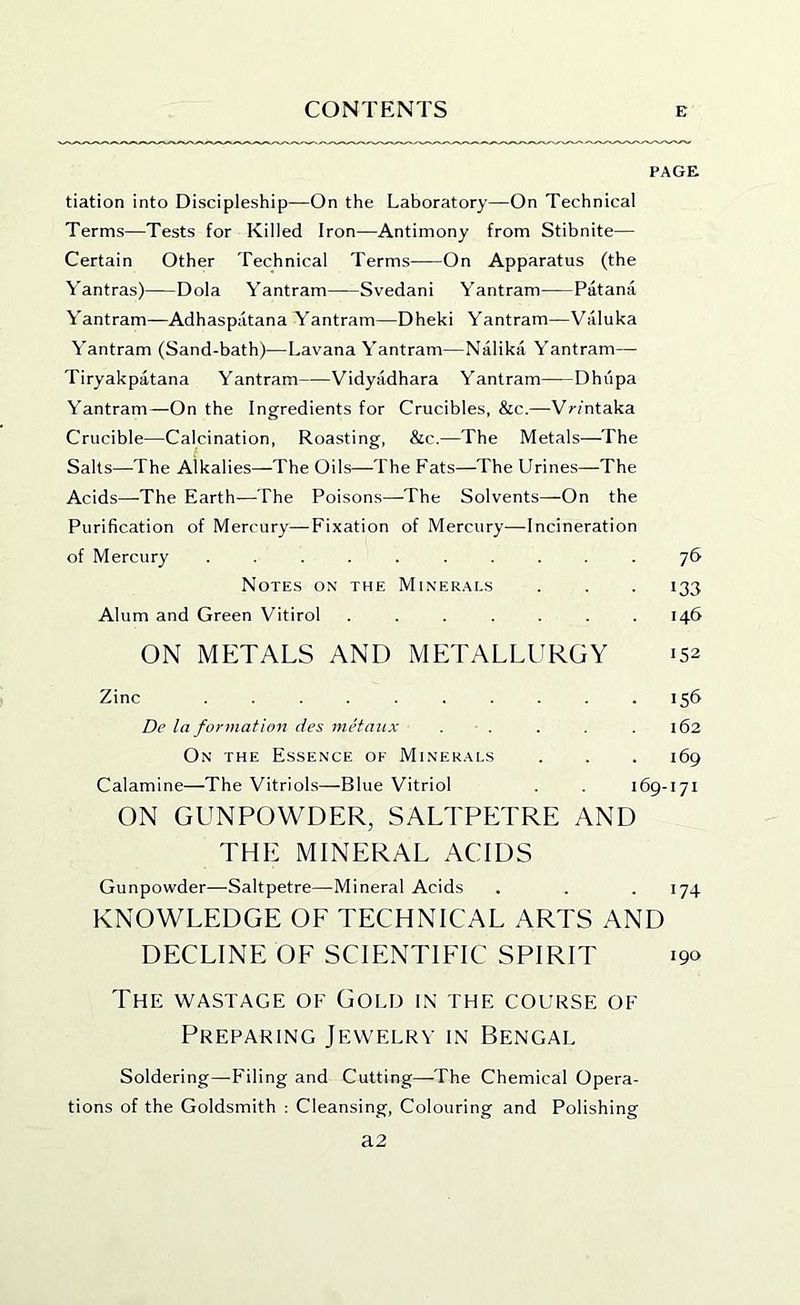 PAGE tiation into Discipleship—On the Laboratory—On Technical Terms—Tests for Killed Iron—Antimony from Stibnite— Certain Other Technical Terms On Apparatus (the Yantras) Dola Yantram Svedani Yantram Patana Yantram—Adhaspatana Yantram—Dheki Yantram—Valuka Yantram (Sand-bath)—Lavana Yantram—Nalika Yantram— Tiryakpatana Yantram Vidyadhara Yantram Dhi'ipa Yantram—On the Ingredients for Crucibles, &c.—Vr/ntaka Crucible—Calcination, Roasting, &c.—The Metals—The Salts—The Alkalies—The Oils—The Fats—The Urines—The Acids—The Earth—The Poisons—The Solvents—On the Purification of Mercury—Fixation of Mercury—Incineration of Mercury .......... 76 Notes ox the Minerals . . . 133 Alum and Green Vitirol ....... 146 ON METALS AND METALLURGY 152 Zinc .......... 156 De la formation des metaux . . . . . 162 Ox THE Essence of Minerals . . . 169 Calamine—The Vitriols—Blue Vitriol . 169-171 ON GUNPOWDER, SALTPETRE AND THE MINERAL ACIDS Gunpowder—Saltpetre—Mineral Acids . . .174 KNOWLEDGE OF TECHNICAL ARTS AND DECLINE OF SCIENTIFIC SPIRIT 190 The WASTAGE OF Gold in the course of Preparing Jewelry in Bengal Soldering—Filing and Cutting—-The Chemical Opera- tions of the Goldsmith : Cleansing, Colouring and Polishing a2