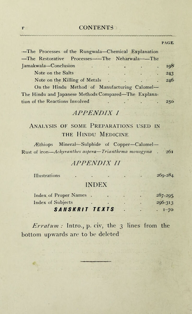 PAGE —^The Processes of the Rungwala—Chemical Explanation —^The Restorative Processes—•—The Neharwala——The Jamakwala—Conclusion . . . . . 19& Note on the Salts ..... 243 Note on the Killing of Metals .... 246 On the Hindu Method of Manufacturing Calomel— The Hindu and Japanese Methods Compared—^Phe Explana- tion of the Reactions Involved . . ' . . 250’ APPENDIX I Analysis of some Preparations used in THE Hindu Medicine .^thiops Mineral—Sulphide of Copper—Calomel— Rust of iron—Achyranthes aspera—Trianthema monogyna . 261 APPENDIX II Illustrations . . . . 269-284 INDEX Index of Proper Names . 287-295 Index of Subjects 296-313 SANSKRIT TEXTS . i-ja Erratum : Intro., p. civ, the 3 lines from the bottom upwards are to be deleted