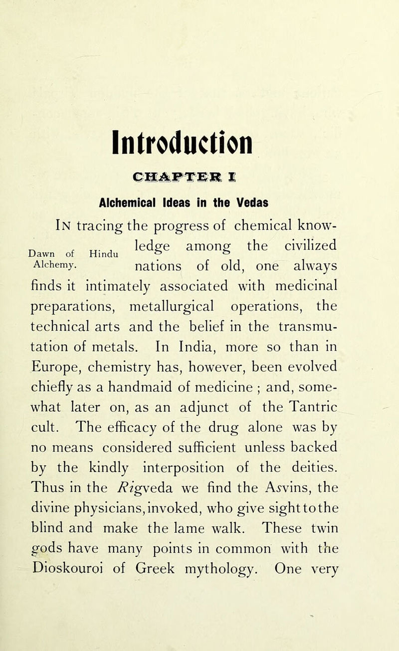 InMuction Qm^wTmmi Alchemical Ideas in the Vedas In tracing the progress of chemical know- ^ . X,. , ledge among the civilized Alchemy. nations of old, one always finds it intimately associated with medicinal preparations, metallurgical operations, the technical arts and the belief in the transmu- tation of metals. In India, more so than in Europe, chemistry has, however, been evolved chiefly as a handmaid of medicine ; and, some- what later on, as an adjunct of the Tantric cult. The efficacy of the drug alone was by no means considered sufficient unless backed by the kindly interposition of the deities. Thus in the y?fgveda we find the A.?vins, the divine physicians, invoked, who give sight to the blind and make the lame walk. These twin gods have many points in common with the Dioskouroi of Greek mythology. One very