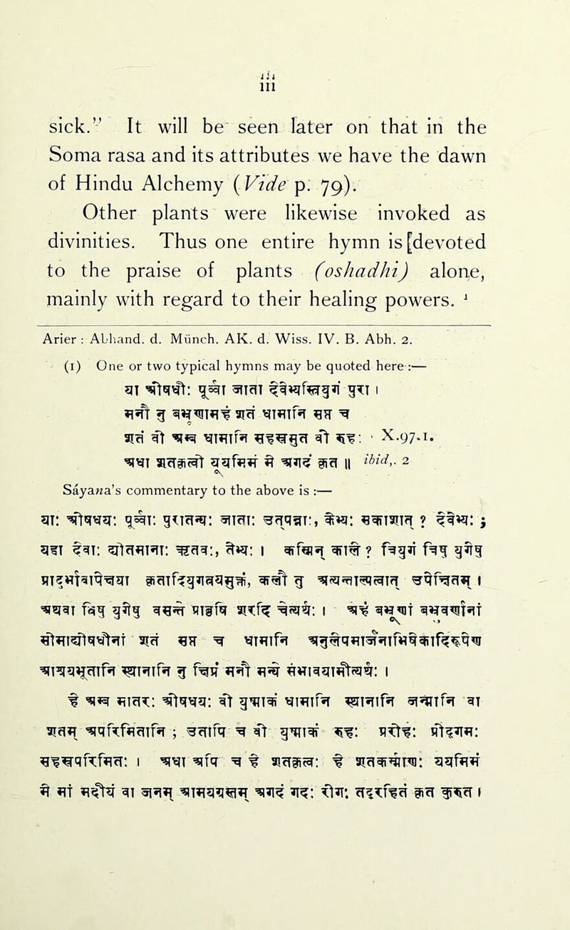 jii 111 sick.” It will be seen later on that in the Soma rasa and its attributes we have the dawn of Hindu Alchemy {Vide p. 79). Other plants were likewise invoked as divinities. Thus one entire hymn is [devoted to the praise of plants (osJiadhi) alone, mainly with regard to their healing powers. ^ Arier : Abhand. d. Miinch. AK. d. Wiss. IV. B. Abh. 2. (i) One or two typical hymns may be quoted here :— g atcT ^ aifi ^ ; ■ X.97.1. aicTSc^r ^ aa 11 ibid,. 2 Sayana’s commentary to the above is :— ?iwi 1 giri tiTim aiKf^ 1 5icT ^ g rail iT*fr ^vriqgi^si#: 1 f qf gqnqi qmirsT 5iciH ^qftfflfnfsT; ^cnfq ff gqnqr ^i^qiAfflcT: I ^fq =q f asciiitq; f siriqi^nii; ^ «t iifhi qi 5i?n^ gici ii^cf 1