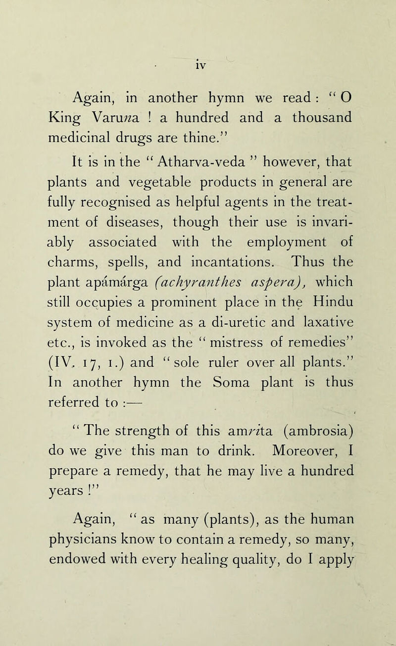 Again, in another hymn we read ; “ O King Varuwa ! a hundred and a thousand medicinal drugs are thine.” It is in the “ Atharva-veda ” however, that plants and vegetable products in general are fully recognised as helpful agents in the treat- ment of diseases, though their use is invari- ably associated with the employment of charms, spells, and incantations. Thus the plant apamarga (achy rant hes asp era), which still occupies a prominent place in the Hindu system of medicine as a di-uretic and laxative etc., is invoked as the “ mistress of remedies” (IV, 17, I.) and “sole ruler overall plants.” In another hymn the Soma plant is thus referred to — “ The strength of this amrzta (ambrosia) do we give this man to drink. Moreover, I prepare a remedy, that he may live a hundred years !” Again, “ as many (plants), as the human physicians know to contain a remedy, so many, endowed with every healing quality, do I apply