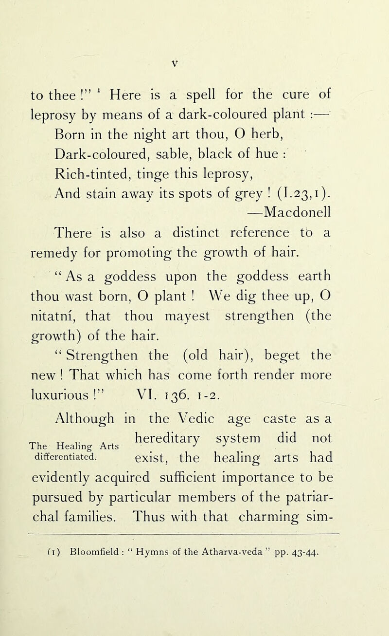 to thee !” ' Here is a spell for the cure of leprosy by means of a dark-coloured plant ;— Born in the night art thou, O herb, Dark-coloured, sable, black of hue : Rich-tinted, tinge this leprosy. And stain away its spots of grey ! (1.23,1). —Macdonell There is also a distinct reference to a remedy for promoting the growth of hair. “ As a goddess upon the goddess earth thou wast born, O plant ! We dig thee up, O nitatm, that thou mayest strengthen (the growth) of the hair. “ Strengthen the (old hair), beget the new ! That which has come forth render more luxurious!” VI. 136. 1-2. Although in the Vedic age caste as a , hereditary system did not differentiated. exist, the healing arts had evidently acquired sufficient importance to be pursued by particular members of the patriar- chal families. Thus with that charming sim- fi) Bloomfield : “ Hymns of the Atharva-veda ” pp. 43-44.