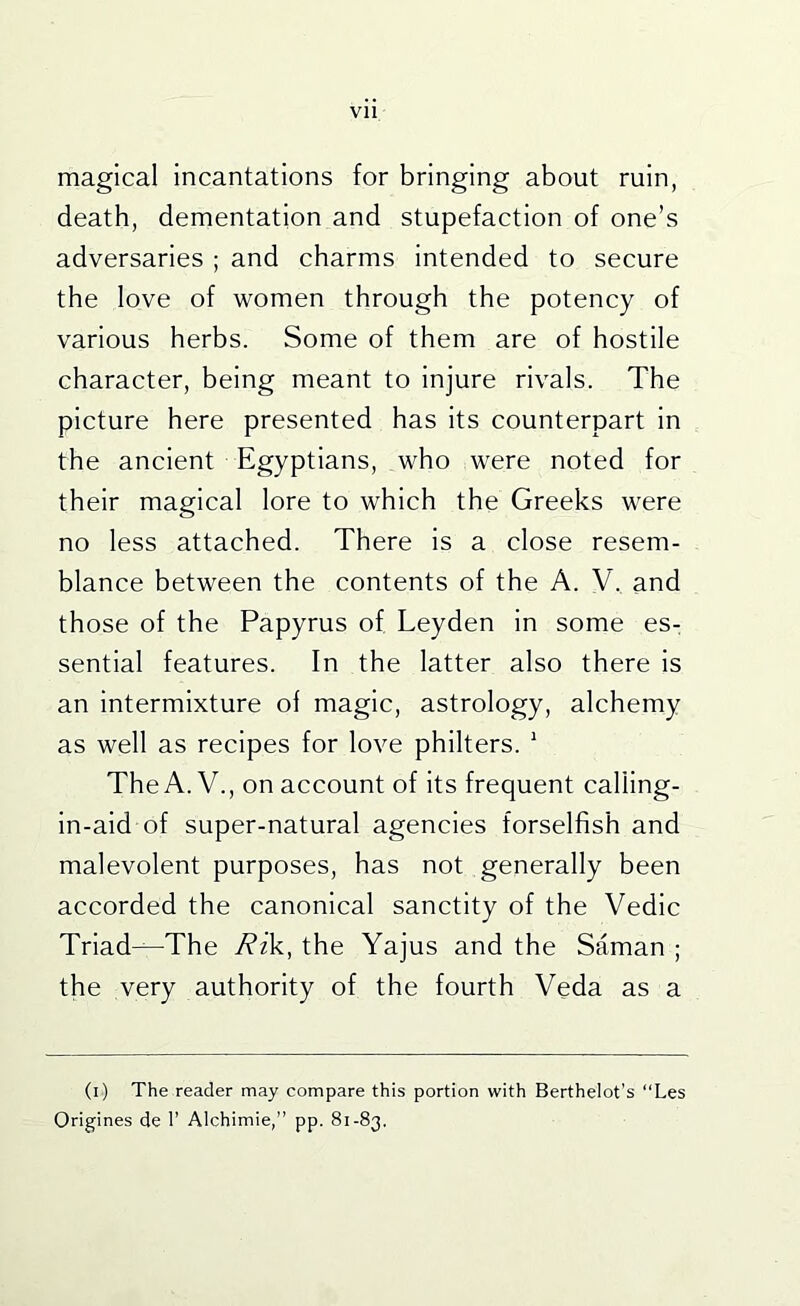 magical incantations for bringing about ruin, death, dementation and stupefaction of one’s adversaries ; and charms intended to secure the love of women through the potency of various herbs. Some of them are of hostile character, being meant to injure rivals. The picture here presented has its counterpart In the ancient Egyptians, who were noted for their magical lore to which the Greeks were no less attached. There is a close resem- blance between the contents of the A. V. and those of the Papyrus of Leyden in some es- sential features. In the latter also there Is an intermixture of magic, astrology, alchemy as well as recipes for love philters. ’ The A. V., on account of its frequent calllng- in-ald of super-natural agencies forselfish and malevolent purposes, has not generally been accorded the canonical sanctity of the Vedic Triad—The Rik, the Yajus and the Saman ; the very authority of the fourth Veda as a (i) The reader may compare this portion with Berthelot’s “Les Origines de I’ Alchimie,” pp. 81-83,