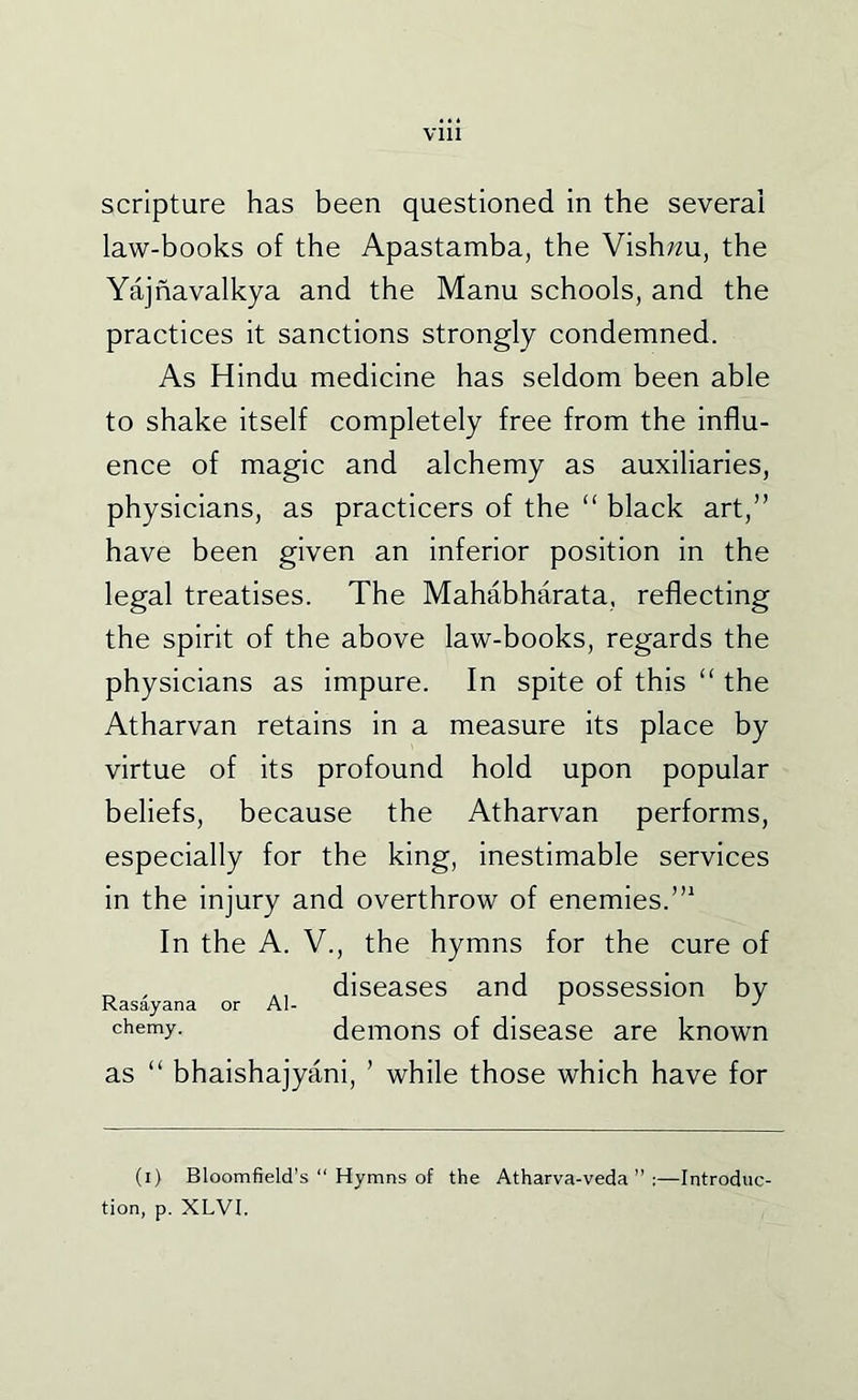 scripture has been questioned in the several law-books of the Apastamba, the Vish;^u, the Yajnavalkya and the Manu schools, and the practices it sanctions strongly condemned. As Hindu medicine has seldom been able to shake itself completely free from the influ- ence of magic and alchemy as auxiliaries, physicians, as practicers of the “ black art,” have been given an inferior position in the legal treatises. The Mahabharata, reflecting the spirit of the above law-books, regards the physicians as impure. In spite of this “ the Atharvan retains in a measure Its place by virtue of its profound hold upon popular beliefs, because the Atharvan performs, especially for the king, inestimable services in the injury and overthrow of enemies.’” In the A. V., the hymns for the cure of „ , diseases and possession by Kasayana or Al- ^ chemy. demons of disease are known as “ bhaishajyani, ’ while those which have for (i) Bloomfield’s “ Hymns of the Atharva-veda ” :—Introduc- tion, p. XLVI.