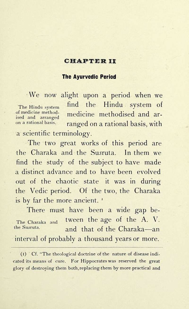 The Ayurvedic Period We now alight upon a period when we The Hindu system the Hindu systeiu of of medicine method- rnedicine methodised and ar- ised and arranged on a rational basis. ranged on a rational basis, with a scientific terminology. The two great works of this period are the Charaka and the Su.?ruta. In them we find the study of the subject to have made a distinct advance and to have been evolved out of the chaotic state it was in during the Vedic period. Of the two, the Charaka is by far the more ancient. ' There must have been a wide gap be- The Charaka and tween the age of the A. V. the Susruta. Charaka—an interval of probably a thousand years or more. (i) Cf. “The theological doctrine of the nature of disease indi- cated its means of cure. For Hippocrates was reserved the great glory of destroying them both, replacing them by more practical and