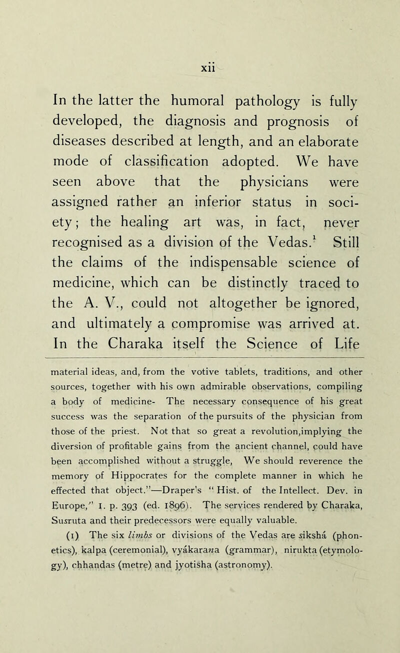 In the latter the humoral pathology is fully developed, the diagnosis and prognosis of diseases described at length, and an elaborate mode of classification adopted. We have seen above that the physicians were assigned rather an inferior status in soci- ety ; the healing art was, in fact, never recognised as a division of the Vedas.^ Still the claims of the indispensable science of medicine, which can be distinctly traced to the A. V., could not altogether be ignored, and ultimately a compromise was arrived at. In the Charaka itself the Science of Life material ideas, and, from the votive tablets, traditions, and other sources, together with his own admirable observations, compiling a body of medicine- The necessary consequence of his great success was the separation of the pursuits of the physician from those of the priest. Not that so great a revolution,implying the diversion of profitable gains from the ancient channel, could have been accomplished without a struggle. We should reverence the memory of Hippocrates for the complete manner in which he effected that object.”—Draper's “ Hist, of the Intellect. Dev. in Europe,” I. p. 393 (ed. 1896). The services rendered by Charaka, Suiruta and their predecessors were equally valuable. (i) The six limbs or divisions of the Vedas are siksha (phon- etics), kal pa (ceremonial), vyakarawa (grammar), nirukta (etymolo- gy), chhandas (metre) and jyotisha (astronomy).