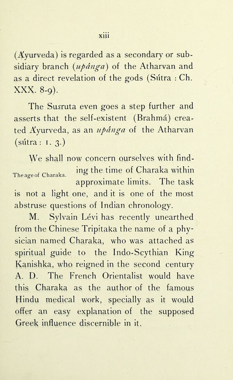 (Ayurveda) is regarded as a secondary or sub- sidiary branch {iipdnga) of the Atharvan and as a direct revelation of the gods (Sutra : Ch. XXX. 8-9). The Su.?ruta even goes a step further and asserts that the self-existent (Brahma) crea- ted Ayurveda, as an upnnga of the Atharvan (siitra : 1. 3.) We shall now concern ourselves with find- . ^ , inti the time of Charaka within The age of Charaka. ® _ approximate limits. The task is not a light one, and it is one of the most abstruse questions of Indian chronology. M. Sylvain Levi has recently unearthed from the Chinese Tripitaka the name of a phy- sician named Charaka, who was attached as spiritual guide to the Indo-Scythian King Kanishka, who reigned in the second century A. D. The French Orientalist would have this Charaka as the author of the famous Hindu medical work, specially as it would offer an easy explanation of the supposed Greek influence discernible in it.