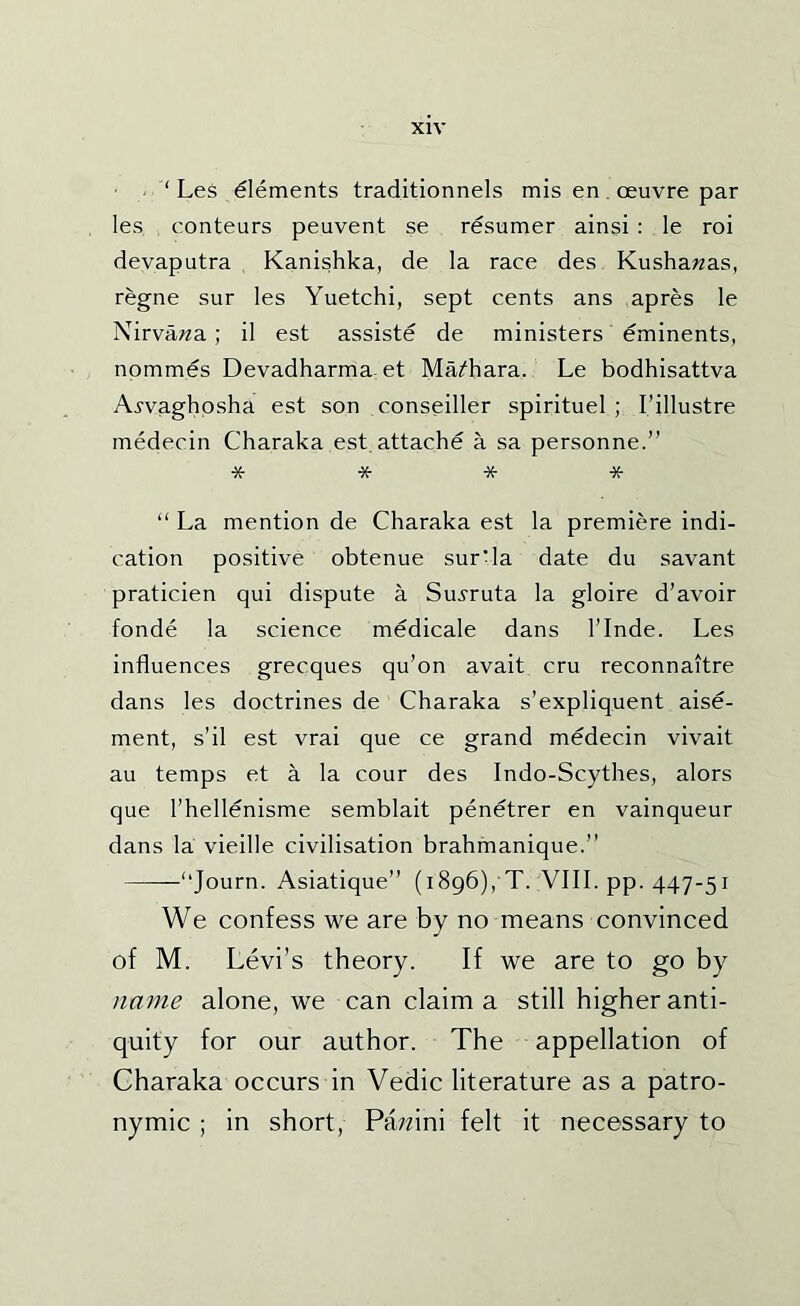 . ‘ Les Elements traditionnels mis en . oeuvre par les conteurs peuvent se resumer ainsi : le roi devaputra Kanishka, de la race des Kushawas, regne sur les Yuetchi, sept cents ans apres le Nirva,;«a ; il est assiste de ministers eminents, nommes Devadharma. et Ma^^hara. Le bodhisattva Ai-vaghosha est son conseiller spirituel ; I’illustre medecin Charaka est attache a sa personne.” * * * * “ La mention de Charaka est la premiere indi- cation positive obtenue surda date du savant praticien qui dispute a Su^^ruta la gloire d’avoir fonde la science medicale dans I’lnde. Les influences grecques qu’on avait cru reconnaitre dans les doctrines de Charaka s’expliquent aise- ment, s’il est vrai que ce grand medecin vivait au temps et a la cour des Indo-Scythes, alors que I’hellenisme semblait penetrer en vainqueur dans la vieille civilisation brahmanique.” “Journ. Asiatique” (1896), T. :VIII. pp. 447-51 We confess we are by no means convinced of M. Levi’s theory. If we are to go by name alone, we can claim a still higher anti- quity for our author. The appellation of Charaka occurs in Vedic literature as a patro- nymic ; in short, Pa^^ini felt it necessary to